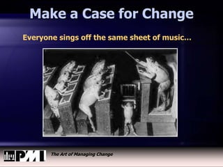 The Art of Managing Change
Make a Case for Change
Everyone sings off the same sheet of music…
 