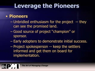 The Art of Managing Change
Leverage the Pioneers
• Pioneers
– Unbridled enthusiasm for the project -- they
can see the promised land.
– Good source of project “champion” or
sponsor.
– Early adopters to demonstrate initial success.
– Project spokesperson -- keep the settlers
informed and get them on board for
implementation.
 