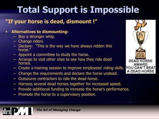 The Art of Managing Change
“If your horse is dead, dismount !”
• Alternatives to dismounting:
– Buy a stronger whip.
– Change riders.
– Declare: "This is the way we have always ridden this
horse."
– Appoint a committee to study the horse.
– Arrange to visit other sites to see how they ride dead
horses.
– Create a training session to improve employees' riding skills.
– Change the requirements and declare the horse undead.
– Outsource contractors to ride the dead horse.
– Harness several dead horses together for increased speed.
– Provide additional funding to increase the horse's performance.
– Promote the horse to a supervisory position.
Total Support is Impossible
 