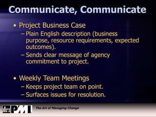 The Art of Managing Change
Communicate, Communicate
• Project Business Case
– Plain English description (business
purpose, resource requirements, expected
outcomes).
– Sends clear message of agency
commitment to project.
• Weekly Team Meetings
– Keeps project team on point.
– Surfaces issues for resolution.
 