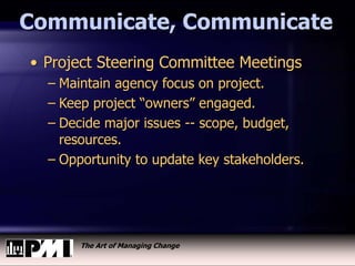 The Art of Managing Change
Communicate, Communicate
• Project Steering Committee Meetings
– Maintain agency focus on project.
– Keep project “owners” engaged.
– Decide major issues -- scope, budget,
resources.
– Opportunity to update key stakeholders.
 