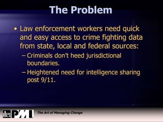 The Art of Managing Change
The Problem
• Law enforcement workers need quick
and easy access to crime fighting data
from state, local and federal sources:
– Criminals don’t heed jurisdictional
boundaries.
– Heightened need for intelligence sharing
post 9/11.
 