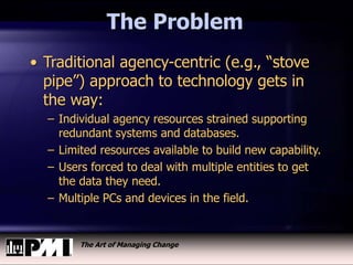 The Art of Managing Change
The Problem
• Traditional agency-centric (e.g., “stove
pipe”) approach to technology gets in
the way:
– Individual agency resources strained supporting
redundant systems and databases.
– Limited resources available to build new capability.
– Users forced to deal with multiple entities to get
the data they need.
– Multiple PCs and devices in the field.
 