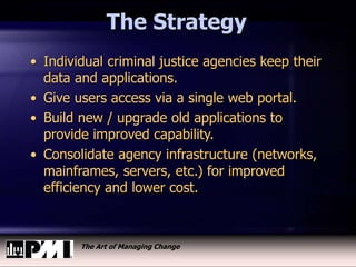 The Art of Managing Change
The Strategy
• Individual criminal justice agencies keep their
data and applications.
• Give users access via a single web portal.
• Build new / upgrade old applications to
provide improved capability.
• Consolidate agency infrastructure (networks,
mainframes, servers, etc.) for improved
efficiency and lower cost.
 