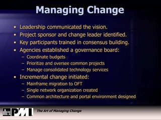 The Art of Managing Change
Managing Change
• Leadership communicated the vision.
• Project sponsor and change leader identified.
• Key participants trained in consensus building.
• Agencies established a governance board:
– Coordinate budgets
– Prioritize and oversee common projects
– Manage consolidated technology services
• Incremental change initiated:
– Mainframe migration to OFT
– Single network organization created
– Common architecture and portal environment designed
 