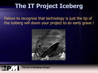 The Art of Managing Change
The IT Project Iceberg
Failure to recognize that technology is just the tip of
the iceberg will doom your project to an early grave !
 