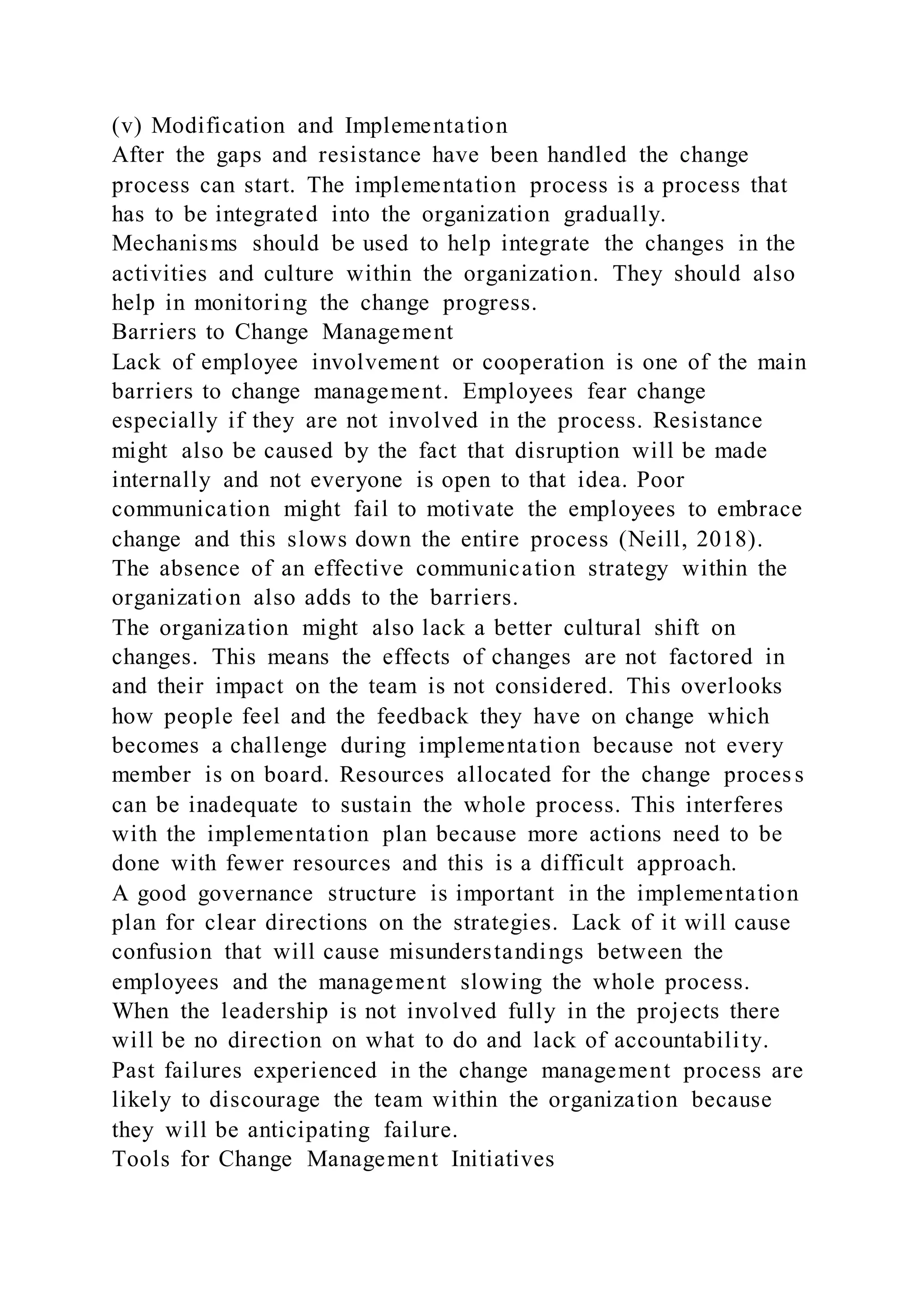 (v) Modification and Implementation
After the gaps and resistance have been handled the change
process can start. The implementation process is a process that
has to be integrated into the organization gradually.
Mechanisms should be used to help integrate the changes in the
activities and culture within the organization. They should also
help in monitoring the change progress.
Barriers to Change Management
Lack of employee involvement or cooperation is one of the main
barriers to change management. Employees fear change
especially if they are not involved in the process. Resistance
might also be caused by the fact that disruption will be made
internally and not everyone is open to that idea. Poor
communication might fail to motivate the employees to embrace
change and this slows down the entire process (Neill, 2018).
The absence of an effective communication strategy within the
organization also adds to the barriers.
The organization might also lack a better cultural shift on
changes. This means the effects of changes are not factored in
and their impact on the team is not considered. This overlooks
how people feel and the feedback they have on change which
becomes a challenge during implementation because not every
member is on board. Resources allocated for the change proces s
can be inadequate to sustain the whole process. This interferes
with the implementation plan because more actions need to be
done with fewer resources and this is a difficult approach.
A good governance structure is important in the implementation
plan for clear directions on the strategies. Lack of it will cause
confusion that will cause misunderstandings between the
employees and the management slowing the whole process.
When the leadership is not involved fully in the projects there
will be no direction on what to do and lack of accountability.
Past failures experienced in the change management process are
likely to discourage the team within the organization because
they will be anticipating failure.
Tools for Change Management Initiatives
 