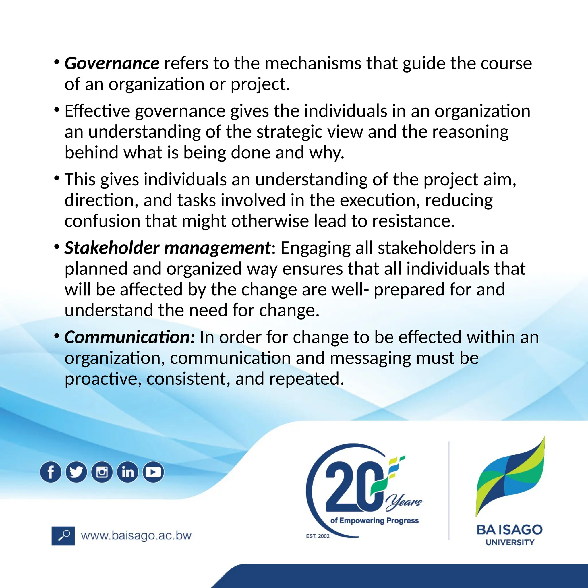 • Governance refers to the mechanisms that guide the course
of an organization or project.
• Effective governance gives the individuals in an organization
an understanding of the strategic view and the reasoning
behind what is being done and why.
• This gives individuals an understanding of the project aim,
direction, and tasks involved in the execution, reducing
confusion that might otherwise lead to resistance.
• Stakeholder management: Engaging all stakeholders in a
planned and organized way ensures that all individuals that
will be affected by the change are well- prepared for and
understand the need for change.
• Communication: In order for change to be effected within an
organization, communication and messaging must be
proactive, consistent, and repeated.
 