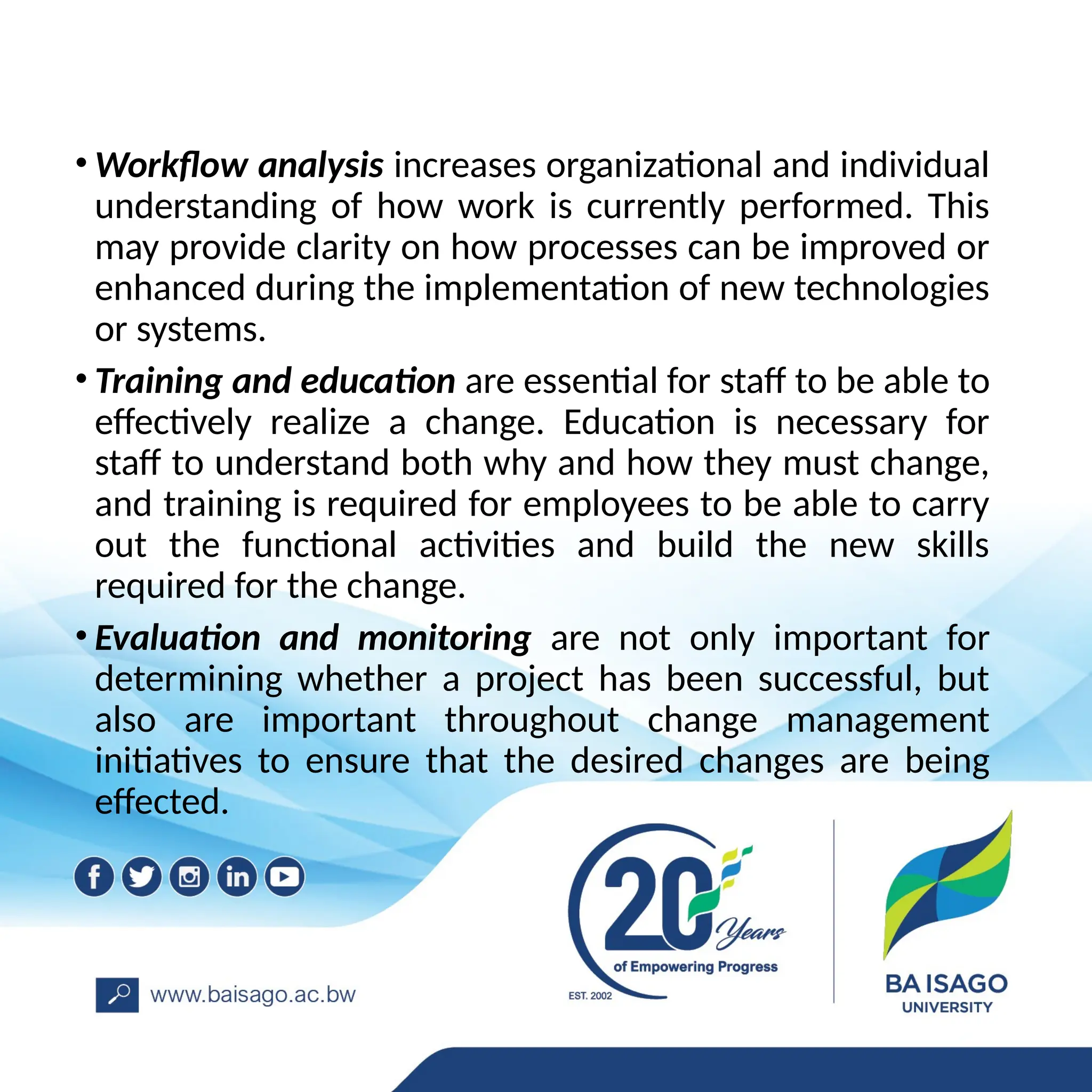 • Workflow analysis increases organizational and individual
understanding of how work is currently performed. This
may provide clarity on how processes can be improved or
enhanced during the implementation of new technologies
or systems.
• Training and education are essential for staff to be able to
effectively realize a change. Education is necessary for
staff to understand both why and how they must change,
and training is required for employees to be able to carry
out the functional activities and build the new skills
required for the change.
• Evaluation and monitoring are not only important for
determining whether a project has been successful, but
also are important throughout change management
initiatives to ensure that the desired changes are being
effected.
 