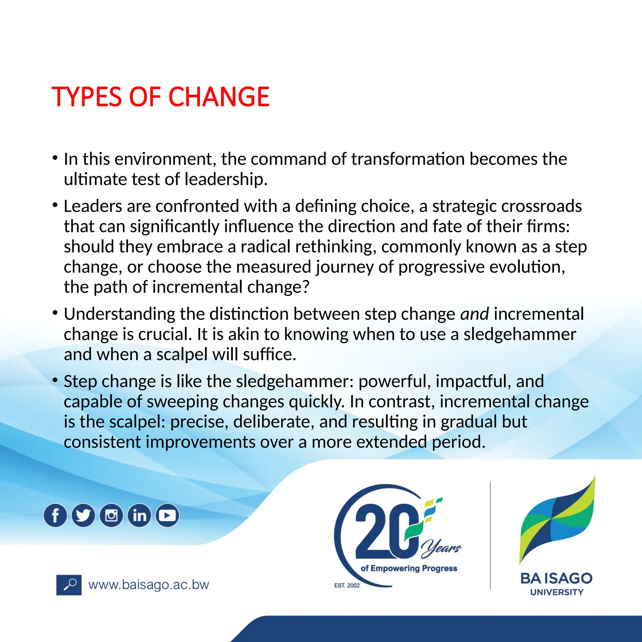 TYPES OF CHANGE
• In this environment, the command of transformation becomes the
ultimate test of leadership.
• Leaders are confronted with a defining choice, a strategic crossroads
that can significantly influence the direction and fate of their firms:
should they embrace a radical rethinking, commonly known as a step
change, or choose the measured journey of progressive evolution,
the path of incremental change?
• Understanding the distinction between step change and incremental
change is crucial. It is akin to knowing when to use a sledgehammer
and when a scalpel will suffice.
• Step change is like the sledgehammer: powerful, impactful, and
capable of sweeping changes quickly. In contrast, incremental change
is the scalpel: precise, deliberate, and resulting in gradual but
consistent improvements over a more extended period.
 