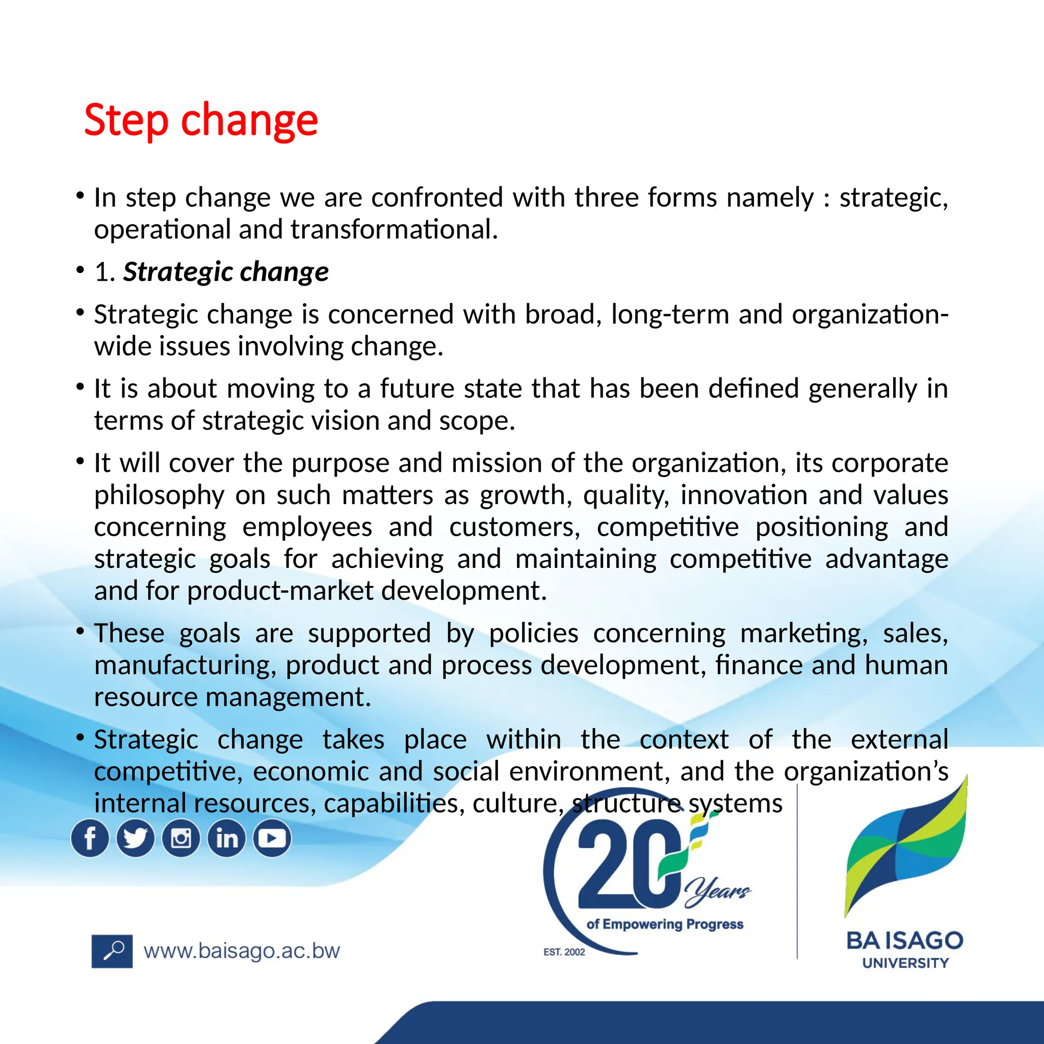Step change
• In step change we are confronted with three forms namely : strategic,
operational and transformational.
• 1. Strategic change
• Strategic change is concerned with broad, long-term and organization-
wide issues involving change.
• It is about moving to a future state that has been defined generally in
terms of strategic vision and scope.
• It will cover the purpose and mission of the organization, its corporate
philosophy on such matters as growth, quality, innovation and values
concerning employees and customers, competitive positioning and
strategic goals for achieving and maintaining competitive advantage
and for product-market development.
• These goals are supported by policies concerning marketing, sales,
manufacturing, product and process development, finance and human
resource management.
• Strategic change takes place within the context of the external
competitive, economic and social environment, and the organization’s
internal resources, capabilities, culture, structure systems
 