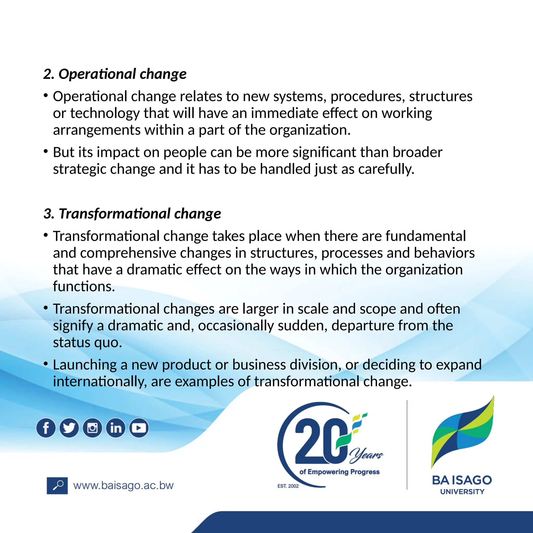 2. Operational change
• Operational change relates to new systems, procedures, structures
or technology that will have an immediate effect on working
arrangements within a part of the organization.
• But its impact on people can be more significant than broader
strategic change and it has to be handled just as carefully.
3. Transformational change
• Transformational change takes place when there are fundamental
and comprehensive changes in structures, processes and behaviors
that have a dramatic effect on the ways in which the organization
functions.
• Transformational changes are larger in scale and scope and often
signify a dramatic and, occasionally sudden, departure from the
status quo.
• Launching a new product or business division, or deciding to expand
internationally, are examples of transformational change.
 