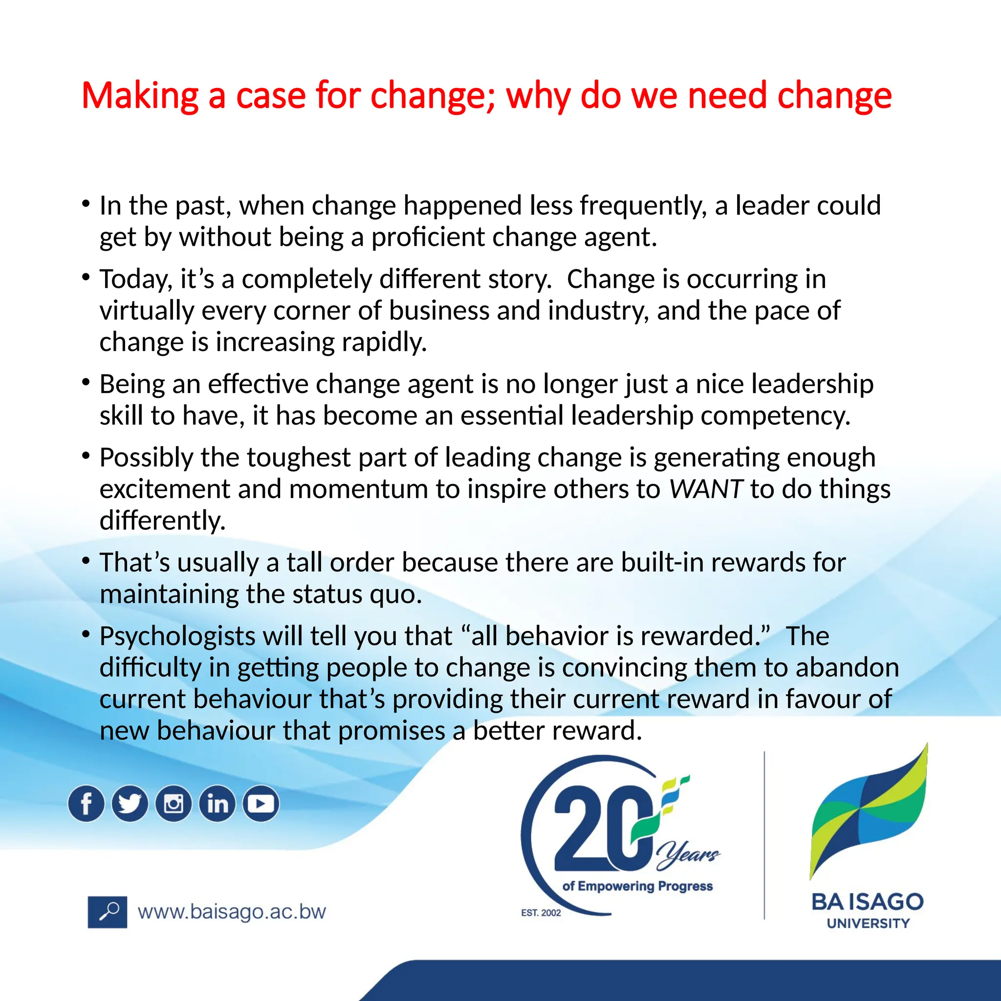 Making a case for change; why do we need change
• In the past, when change happened less frequently, a leader could
get by without being a proficient change agent.
• Today, it’s a completely different story. Change is occurring in
virtually every corner of business and industry, and the pace of
change is increasing rapidly.
• Being an effective change agent is no longer just a nice leadership
skill to have, it has become an essential leadership competency.
• Possibly the toughest part of leading change is generating enough
excitement and momentum to inspire others to WANT to do things
differently.
• That’s usually a tall order because there are built-in rewards for
maintaining the status quo.
• Psychologists will tell you that “all behavior is rewarded.” The
difficulty in getting people to change is convincing them to abandon
current behaviour that’s providing their current reward in favour of
new behaviour that promises a better reward.
 