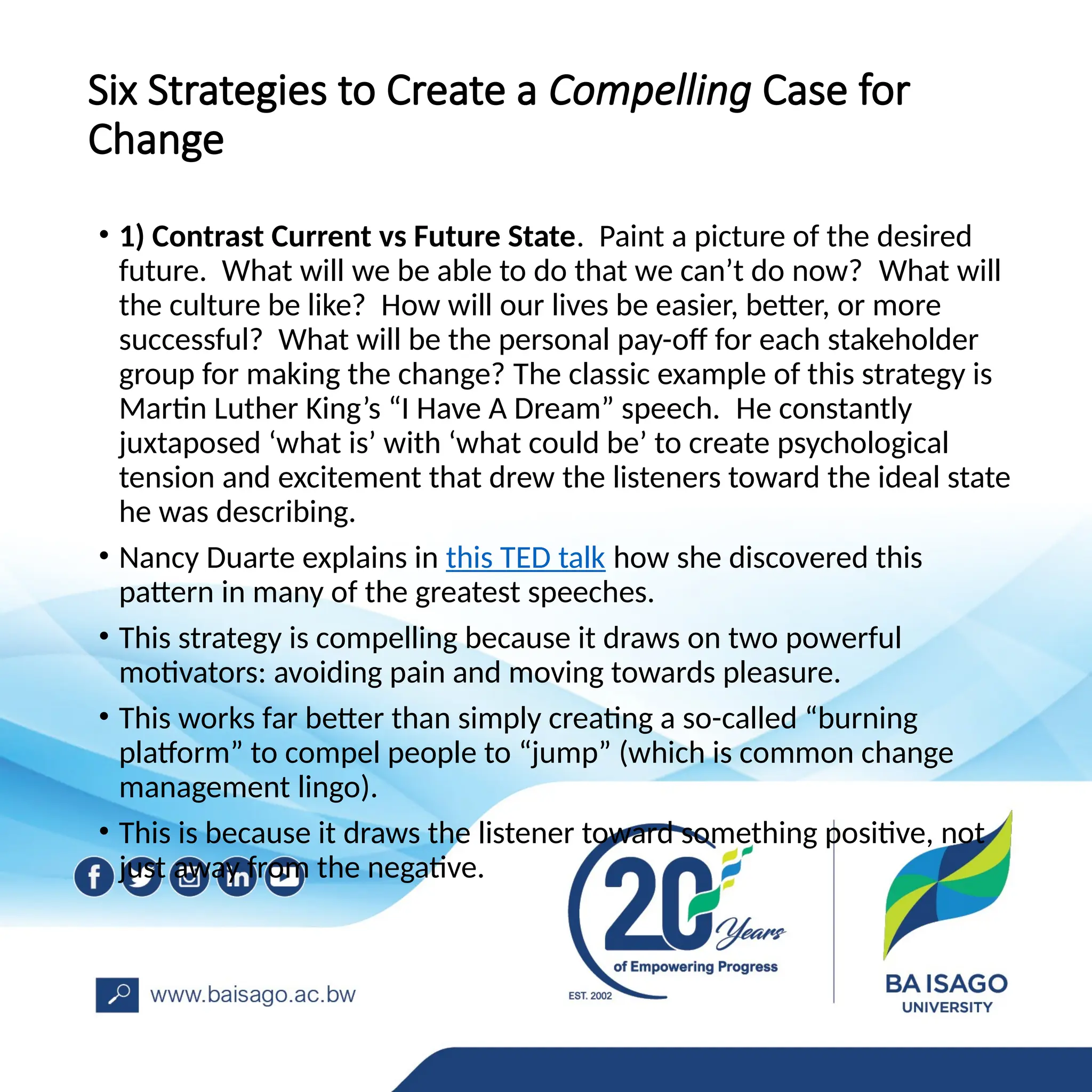 Six Strategies to Create a Compelling Case for
Change
• 1) Contrast Current vs Future State. Paint a picture of the desired
future. What will we be able to do that we can’t do now? What will
the culture be like? How will our lives be easier, better, or more
successful? What will be the personal pay-off for each stakeholder
group for making the change? The classic example of this strategy is
Martin Luther King’s “I Have A Dream” speech. He constantly
juxtaposed ‘what is’ with ‘what could be’ to create psychological
tension and excitement that drew the listeners toward the ideal state
he was describing.
• Nancy Duarte explains in this TED talk how she discovered this
pattern in many of the greatest speeches.
• This strategy is compelling because it draws on two powerful
motivators: avoiding pain and moving towards pleasure.
• This works far better than simply creating a so-called “burning
platform” to compel people to “jump” (which is common change
management lingo).
• This is because it draws the listener toward something positive, not
just away from the negative.
 