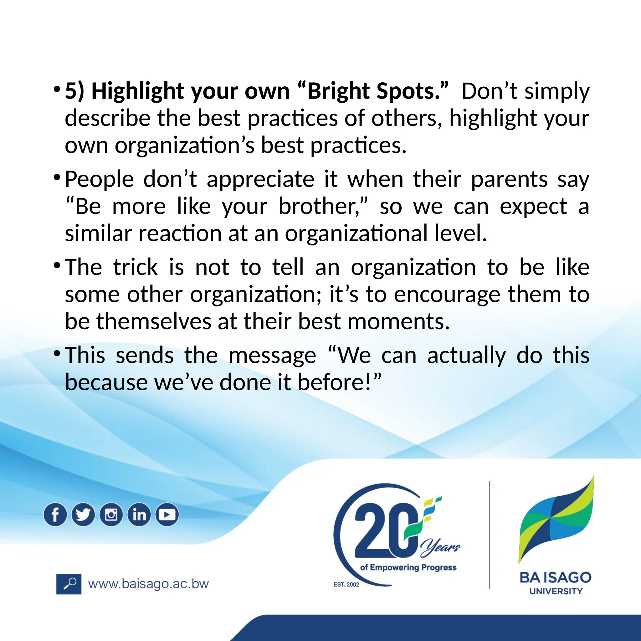 •5) Highlight your own “Bright Spots.” Don’t simply
describe the best practices of others, highlight your
own organization’s best practices.
•People don’t appreciate it when their parents say
“Be more like your brother,” so we can expect a
similar reaction at an organizational level.
•The trick is not to tell an organization to be like
some other organization; it’s to encourage them to
be themselves at their best moments.
•This sends the message “We can actually do this
because we’ve done it before!”
 