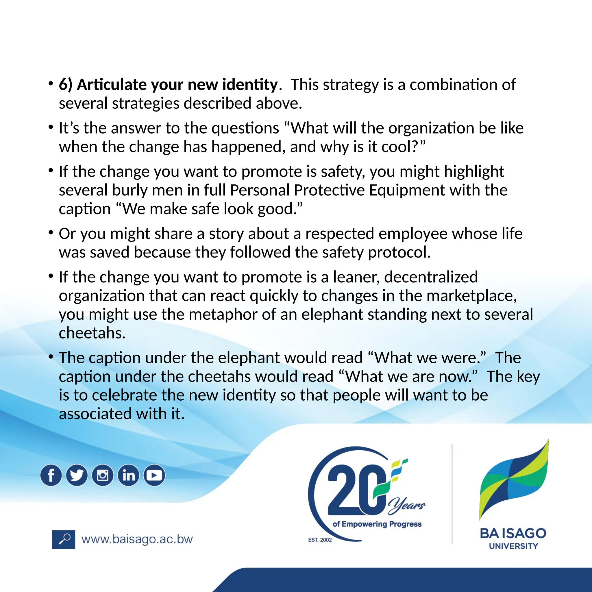 • 6) Articulate your new identity. This strategy is a combination of
several strategies described above.
• It’s the answer to the questions “What will the organization be like
when the change has happened, and why is it cool?”
• If the change you want to promote is safety, you might highlight
several burly men in full Personal Protective Equipment with the
caption “We make safe look good.”
• Or you might share a story about a respected employee whose life
was saved because they followed the safety protocol.
• If the change you want to promote is a leaner, decentralized
organization that can react quickly to changes in the marketplace,
you might use the metaphor of an elephant standing next to several
cheetahs.
• The caption under the elephant would read “What we were.” The
caption under the cheetahs would read “What we are now.” The key
is to celebrate the new identity so that people will want to be
associated with it.
 