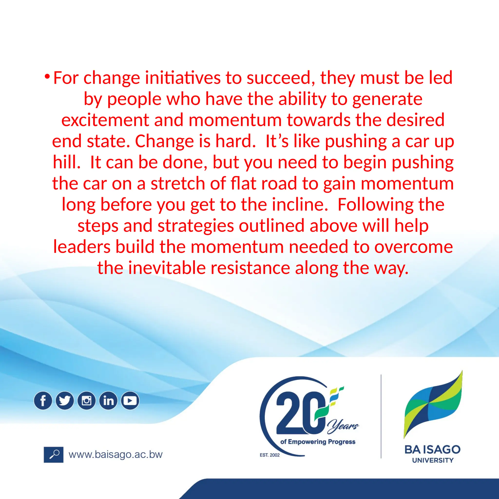 •For change initiatives to succeed, they must be led
by people who have the ability to generate
excitement and momentum towards the desired
end state. Change is hard. It’s like pushing a car up
hill. It can be done, but you need to begin pushing
the car on a stretch of flat road to gain momentum
long before you get to the incline. Following the
steps and strategies outlined above will help
leaders build the momentum needed to overcome
the inevitable resistance along the way.
 