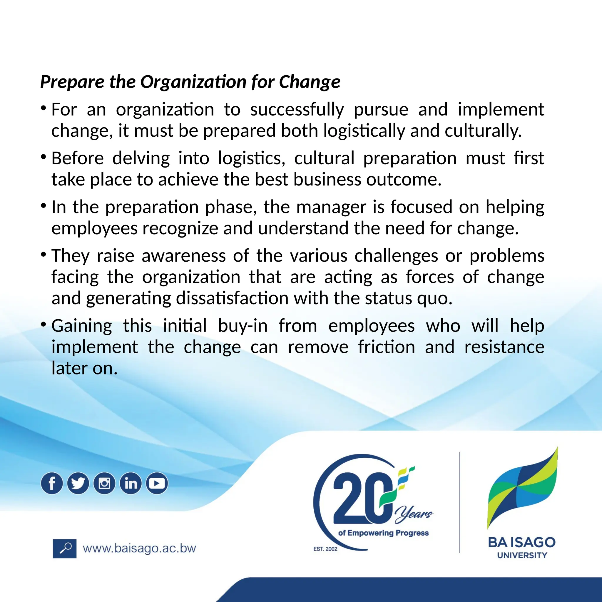 Prepare the Organization for Change
• For an organization to successfully pursue and implement
change, it must be prepared both logistically and culturally.
• Before delving into logistics, cultural preparation must first
take place to achieve the best business outcome.
• In the preparation phase, the manager is focused on helping
employees recognize and understand the need for change.
• They raise awareness of the various challenges or problems
facing the organization that are acting as forces of change
and generating dissatisfaction with the status quo.
• Gaining this initial buy-in from employees who will help
implement the change can remove friction and resistance
later on.
 