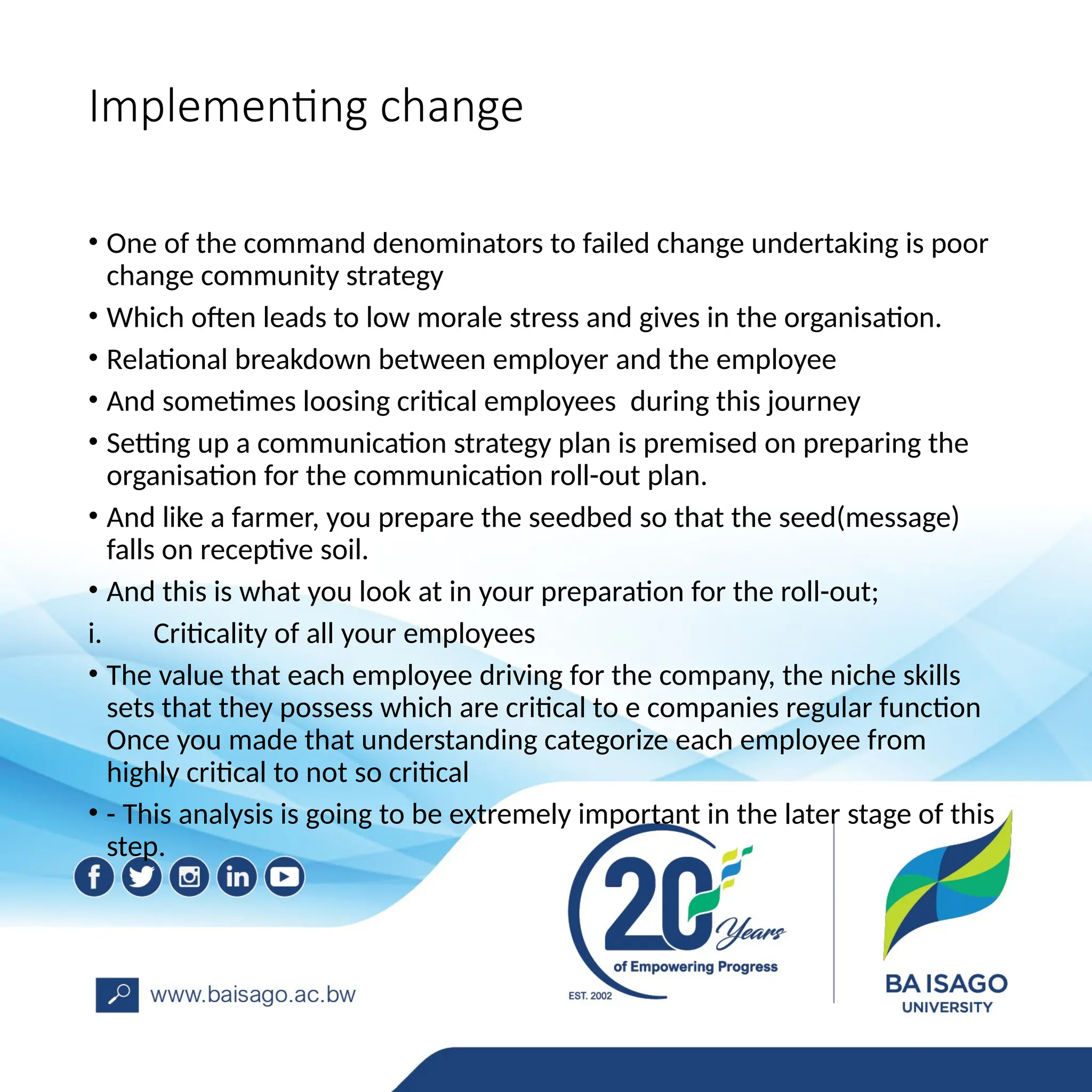 Implementing change
• One of the command denominators to failed change undertaking is poor
change community strategy
• Which often leads to low morale stress and gives in the organisation.
• Relational breakdown between employer and the employee
• And sometimes loosing critical employees during this journey
• Setting up a communication strategy plan is premised on preparing the
organisation for the communication roll-out plan.
• And like a farmer, you prepare the seedbed so that the seed(message)
falls on receptive soil.
• And this is what you look at in your preparation for the roll-out;
i. Criticality of all your employees
• The value that each employee driving for the company, the niche skills
sets that they possess which are critical to e companies regular function
Once you made that understanding categorize each employee from
highly critical to not so critical
• - This analysis is going to be extremely important in the later stage of this
step.
 