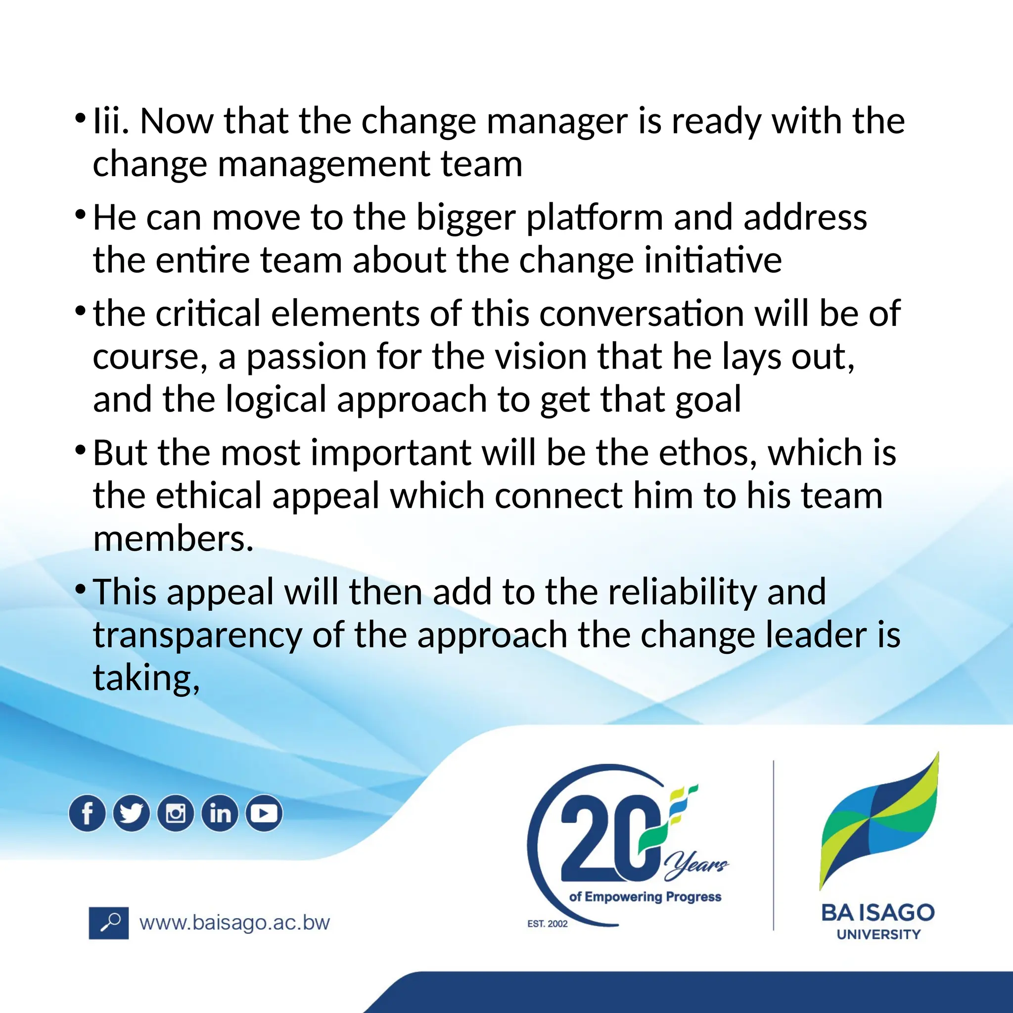 •Iii. Now that the change manager is ready with the
change management team
•He can move to the bigger platform and address
the entire team about the change initiative
•the critical elements of this conversation will be of
course, a passion for the vision that he lays out,
and the logical approach to get that goal
•But the most important will be the ethos, which is
the ethical appeal which connect him to his team
members.
•This appeal will then add to the reliability and
transparency of the approach the change leader is
taking,
 