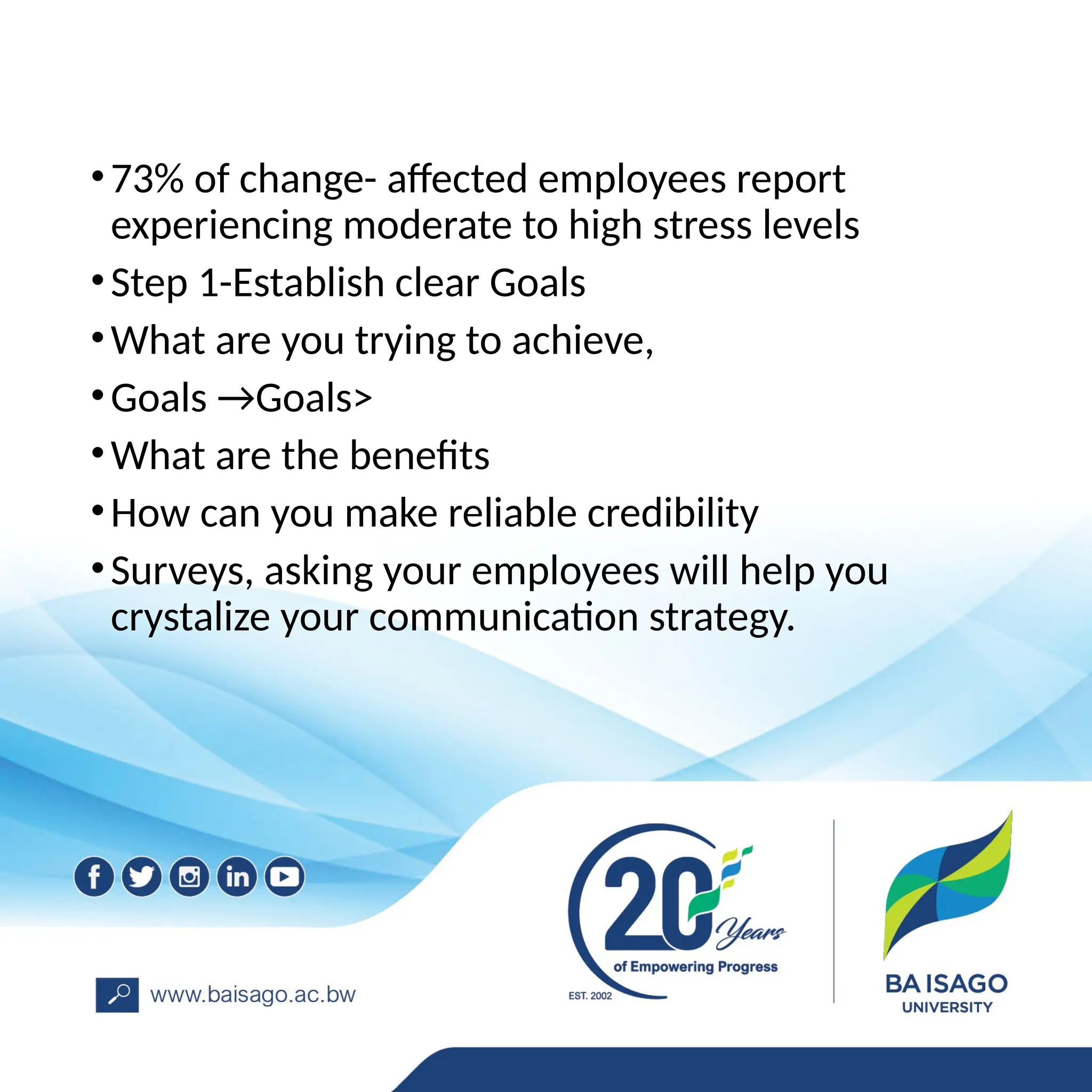 •73% of change- affected employees report
experiencing moderate to high stress levels
•Step 1-Establish clear Goals
•What are you trying to achieve,
•Goals →Goals>
•What are the benefits
•How can you make reliable credibility
•Surveys, asking your employees will help you
crystalize your communication strategy.
 