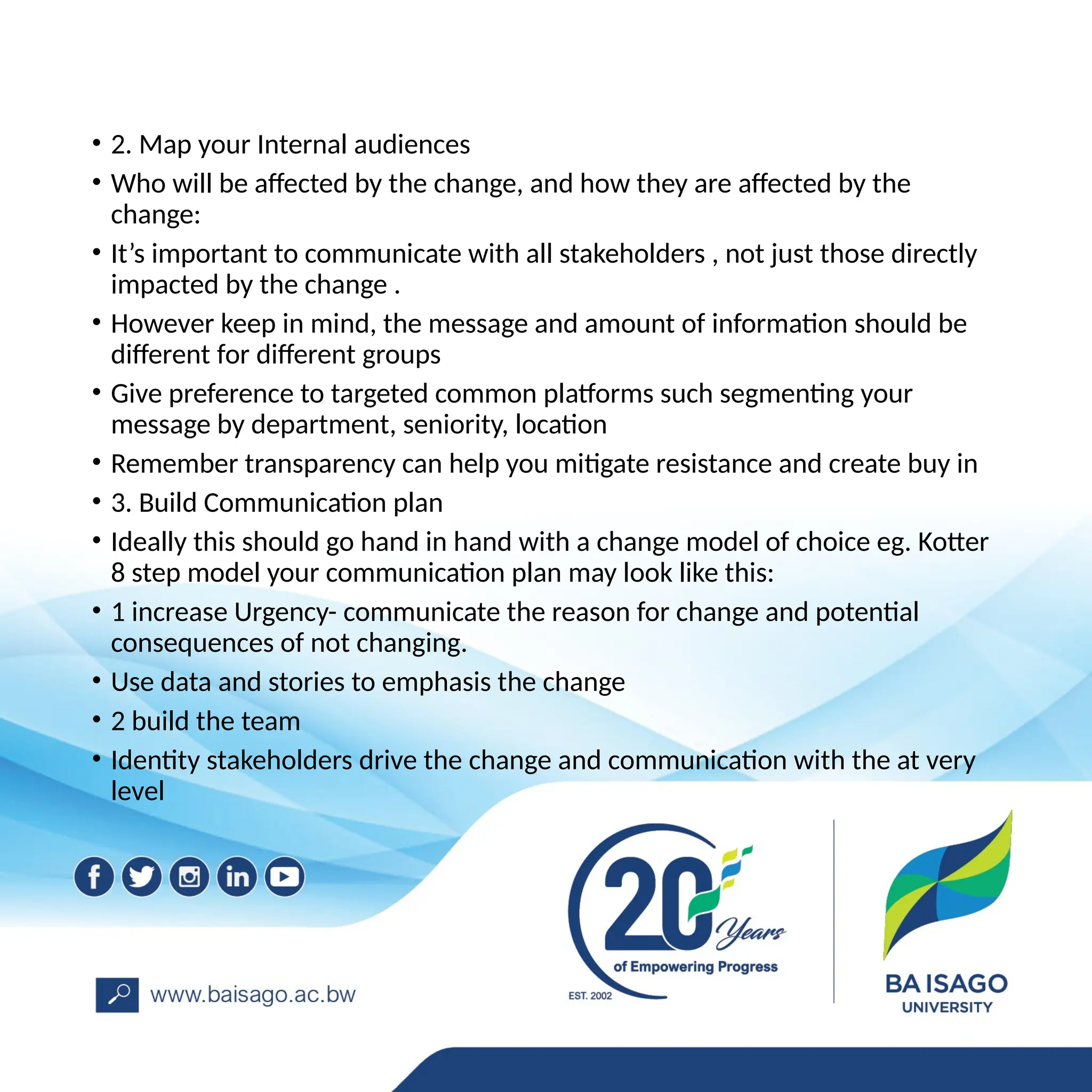• 2. Map your Internal audiences
• Who will be affected by the change, and how they are affected by the
change:
• It’s important to communicate with all stakeholders , not just those directly
impacted by the change .
• However keep in mind, the message and amount of information should be
different for different groups
• Give preference to targeted common platforms such segmenting your
message by department, seniority, location
• Remember transparency can help you mitigate resistance and create buy in
• 3. Build Communication plan
• Ideally this should go hand in hand with a change model of choice eg. Kotter
8 step model your communication plan may look like this:
• 1 increase Urgency- communicate the reason for change and potential
consequences of not changing.
• Use data and stories to emphasis the change
• 2 build the team
• Identity stakeholders drive the change and communication with the at very
level
 