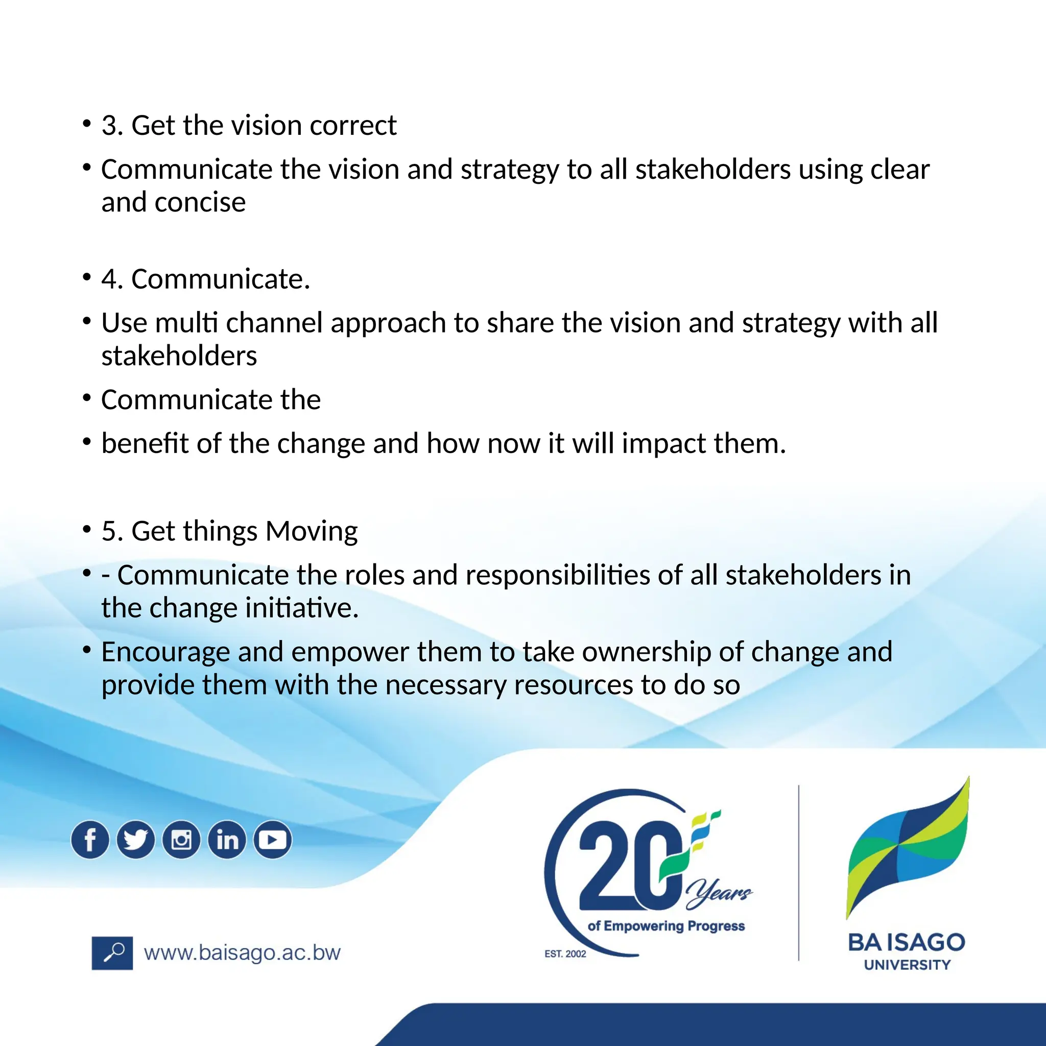 • 3. Get the vision correct
• Communicate the vision and strategy to all stakeholders using clear
and concise
• 4. Communicate.
• Use multi channel approach to share the vision and strategy with all
stakeholders
• Communicate the
• benefit of the change and how now it will impact them.
• 5. Get things Moving
• - Communicate the roles and responsibilities of all stakeholders in
the change initiative.
• Encourage and empower them to take ownership of change and
provide them with the necessary resources to do so
 