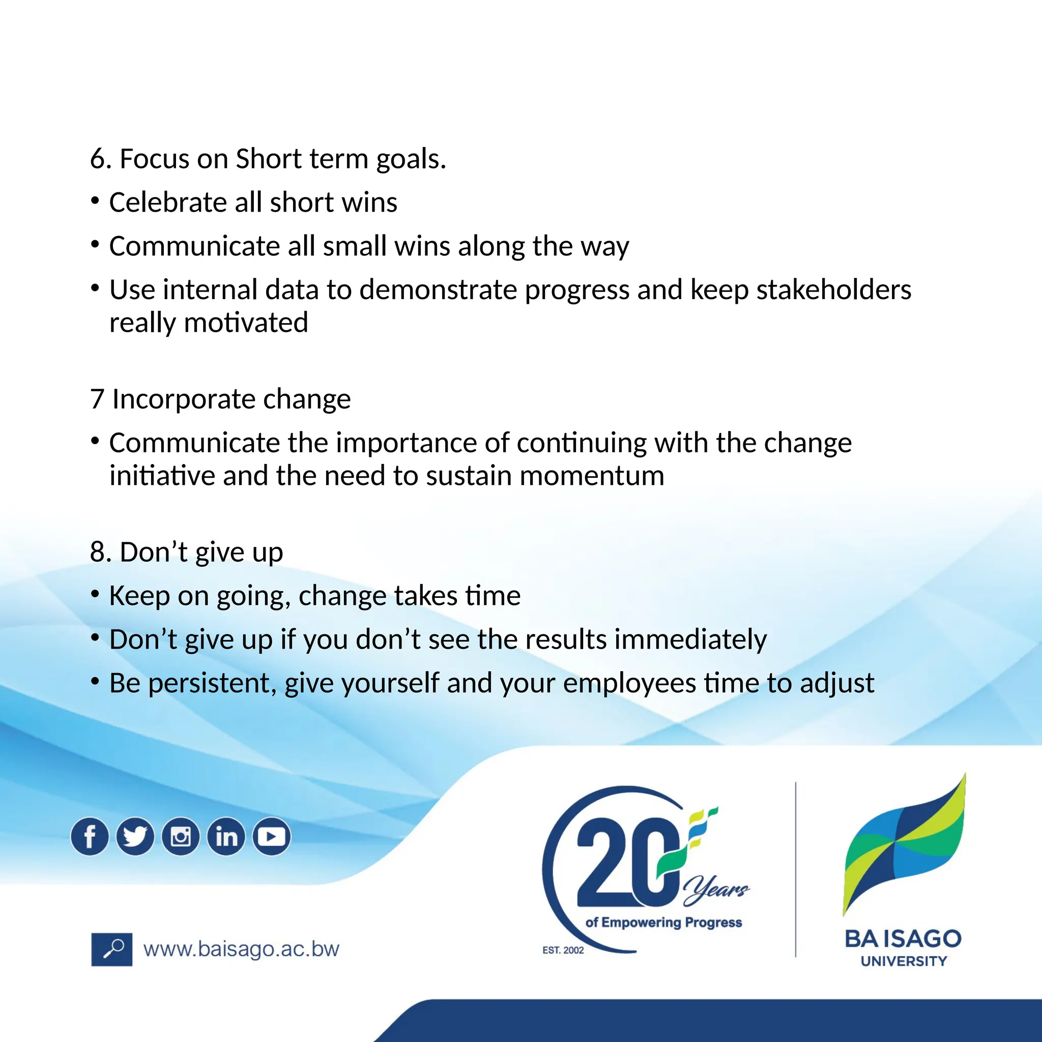6. Focus on Short term goals.
• Celebrate all short wins
• Communicate all small wins along the way
• Use internal data to demonstrate progress and keep stakeholders
really motivated
7 Incorporate change
• Communicate the importance of continuing with the change
initiative and the need to sustain momentum
8. Don’t give up
• Keep on going, change takes time
• Don’t give up if you don’t see the results immediately
• Be persistent, give yourself and your employees time to adjust
 