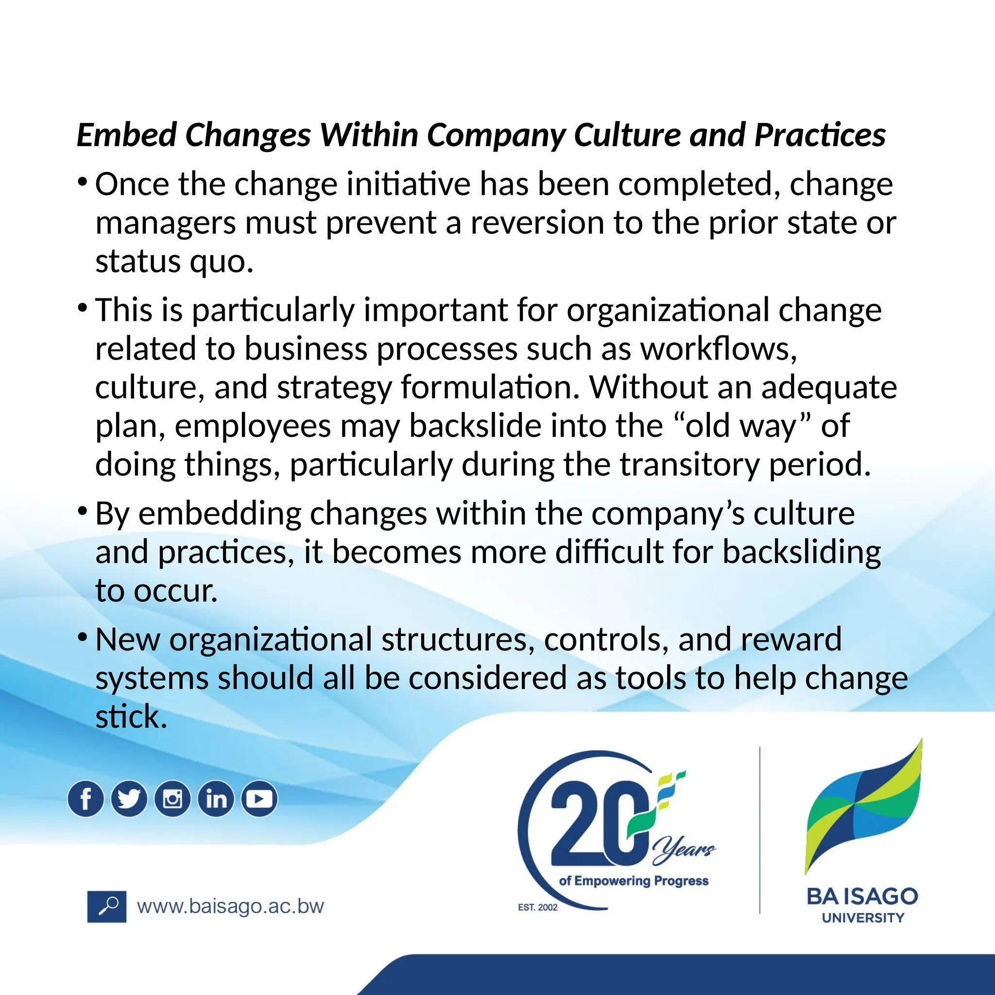 Embed Changes Within Company Culture and Practices
• Once the change initiative has been completed, change
managers must prevent a reversion to the prior state or
status quo.
• This is particularly important for organizational change
related to business processes such as workflows,
culture, and strategy formulation. Without an adequate
plan, employees may backslide into the “old way” of
doing things, particularly during the transitory period.
• By embedding changes within the company’s culture
and practices, it becomes more difficult for backsliding
to occur.
• New organizational structures, controls, and reward
systems should all be considered as tools to help change
stick.
 