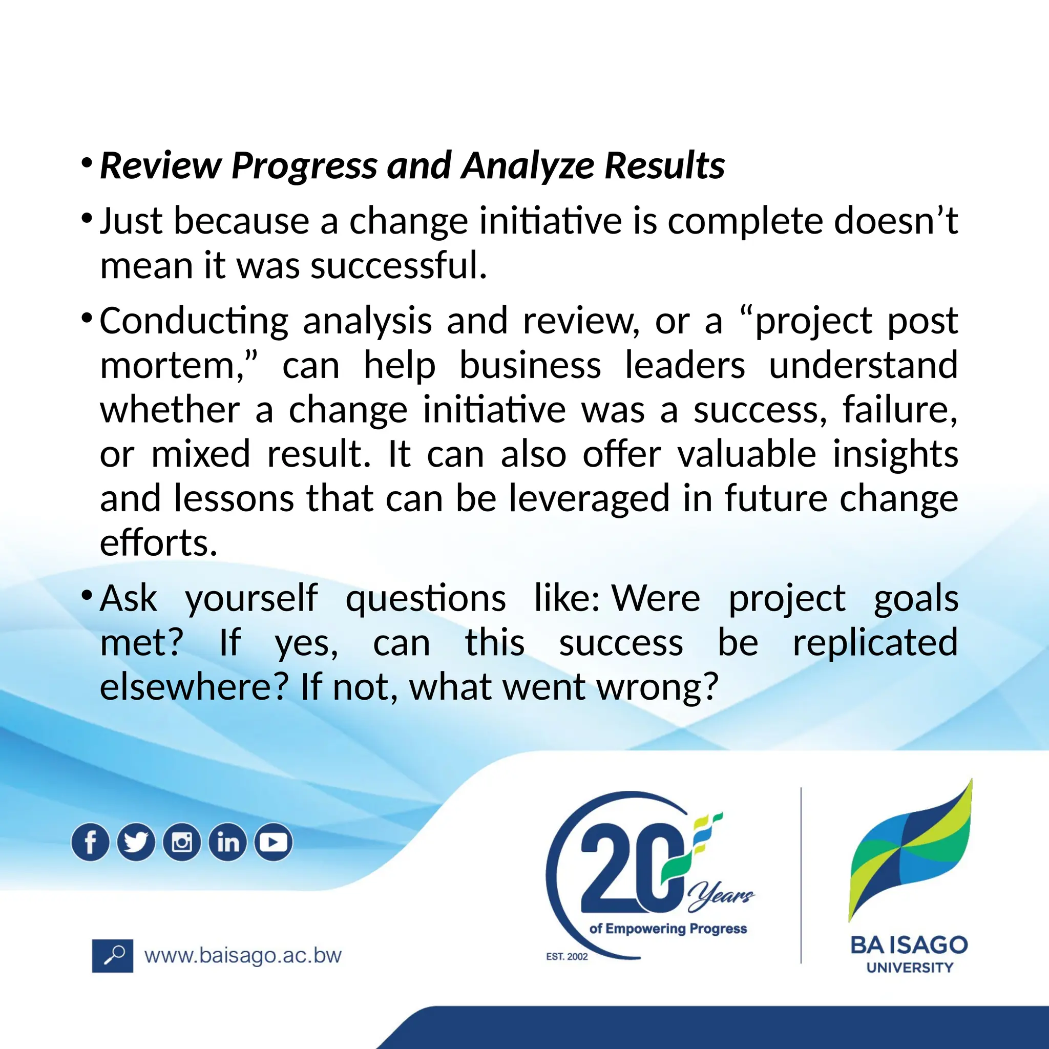 •Review Progress and Analyze Results
•Just because a change initiative is complete doesn’t
mean it was successful.
•Conducting analysis and review, or a “project post
mortem,” can help business leaders understand
whether a change initiative was a success, failure,
or mixed result. It can also offer valuable insights
and lessons that can be leveraged in future change
efforts.
•Ask yourself questions like: Were project goals
met? If yes, can this success be replicated
elsewhere? If not, what went wrong?
 
