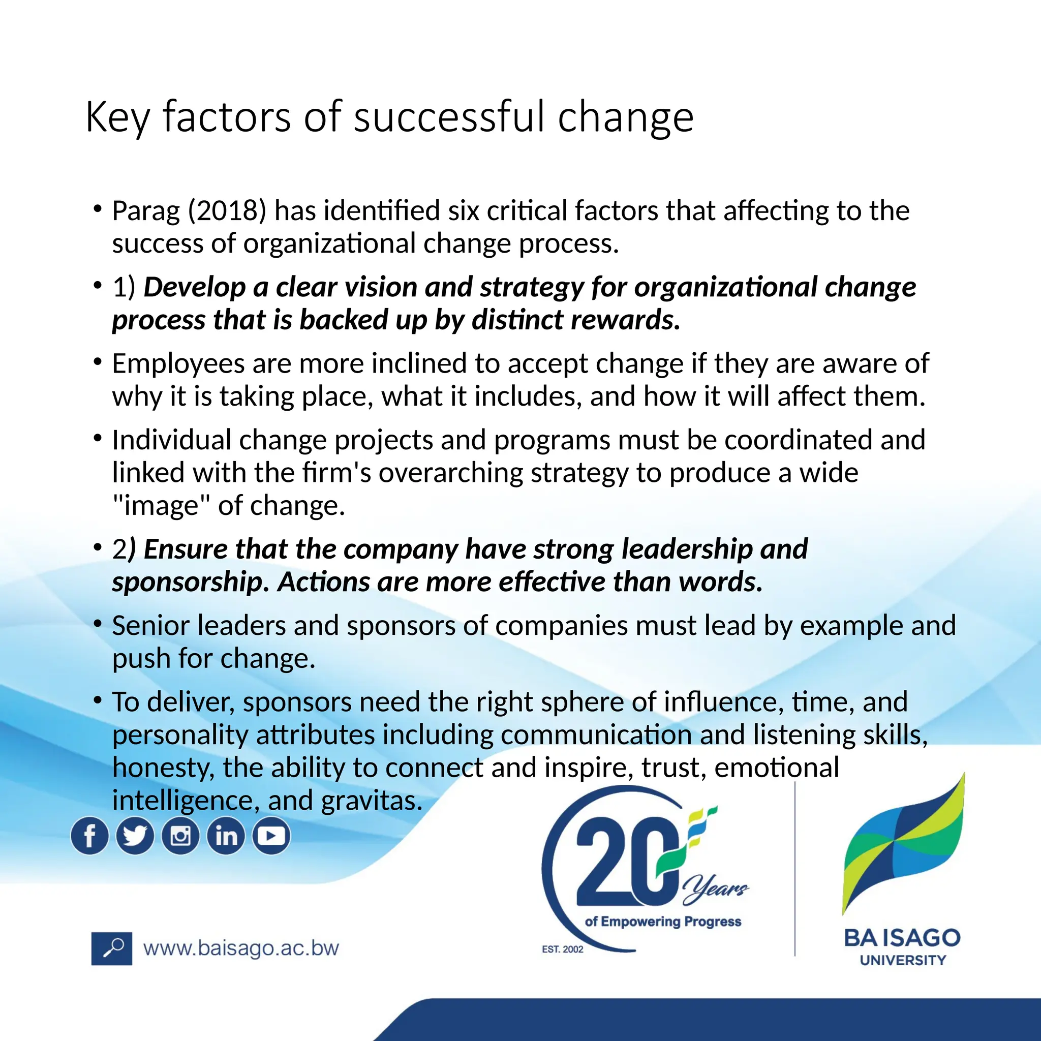 Key factors of successful change
• Parag (2018) has identified six critical factors that affecting to the
success of organizational change process.
• 1) Develop a clear vision and strategy for organizational change
process that is backed up by distinct rewards.
• Employees are more inclined to accept change if they are aware of
why it is taking place, what it includes, and how it will affect them.
• Individual change projects and programs must be coordinated and
linked with the firm's overarching strategy to produce a wide
"image" of change.
• 2) Ensure that the company have strong leadership and
sponsorship. Actions are more effective than words.
• Senior leaders and sponsors of companies must lead by example and
push for change.
• To deliver, sponsors need the right sphere of influence, time, and
personality attributes including communication and listening skills,
honesty, the ability to connect and inspire, trust, emotional
intelligence, and gravitas.
 