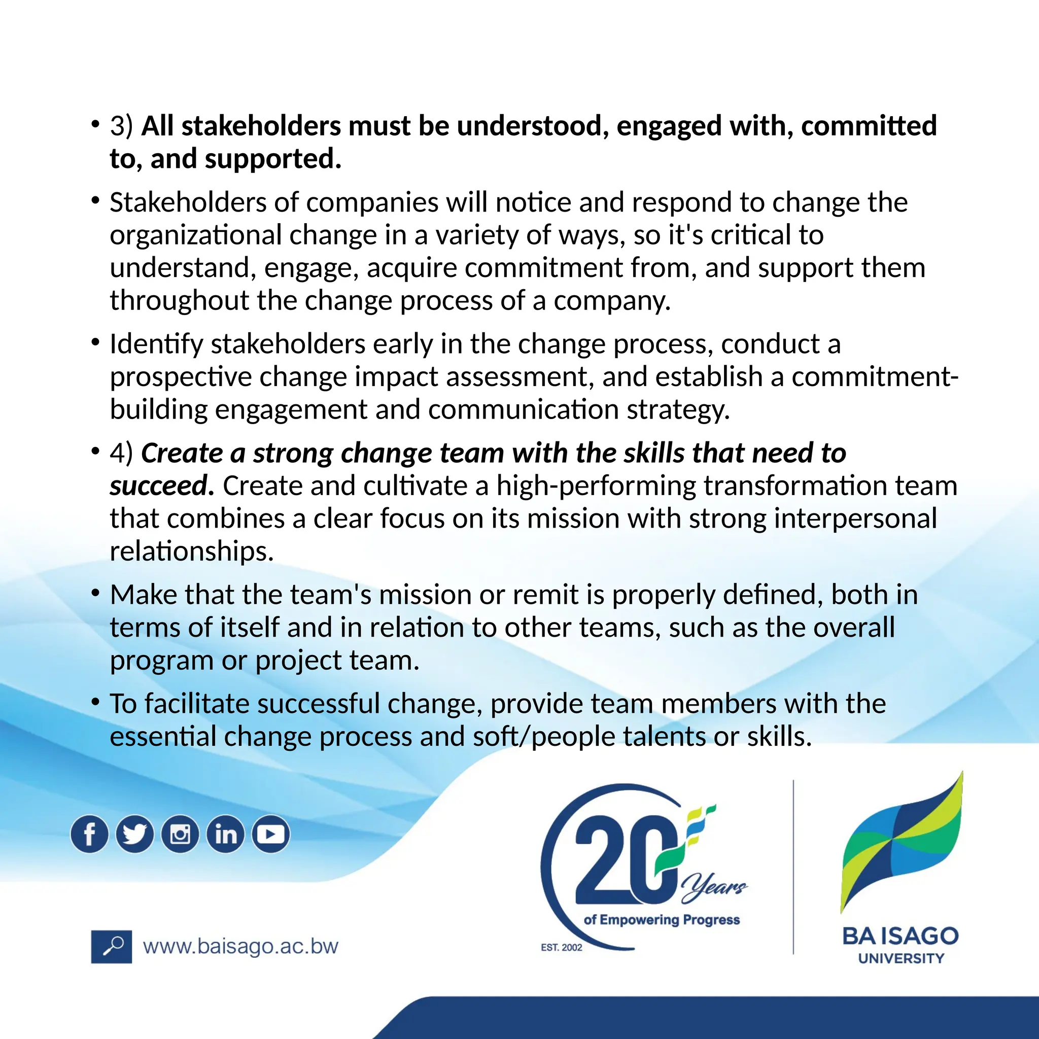 • 3) All stakeholders must be understood, engaged with, committed
to, and supported.
• Stakeholders of companies will notice and respond to change the
organizational change in a variety of ways, so it's critical to
understand, engage, acquire commitment from, and support them
throughout the change process of a company.
• Identify stakeholders early in the change process, conduct a
prospective change impact assessment, and establish a commitment-
building engagement and communication strategy.
• 4) Create a strong change team with the skills that need to
succeed. Create and cultivate a high-performing transformation team
that combines a clear focus on its mission with strong interpersonal
relationships.
• Make that the team's mission or remit is properly defined, both in
terms of itself and in relation to other teams, such as the overall
program or project team.
• To facilitate successful change, provide team members with the
essential change process and soft/people talents or skills.
 