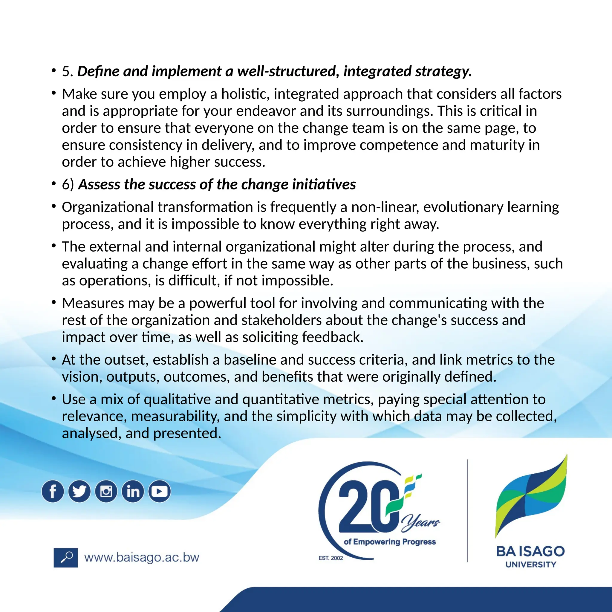 • 5. Define and implement a well-structured, integrated strategy.
• Make sure you employ a holistic, integrated approach that considers all factors
and is appropriate for your endeavor and its surroundings. This is critical in
order to ensure that everyone on the change team is on the same page, to
ensure consistency in delivery, and to improve competence and maturity in
order to achieve higher success.
• 6) Assess the success of the change initiatives
• Organizational transformation is frequently a non-linear, evolutionary learning
process, and it is impossible to know everything right away.
• The external and internal organizational might alter during the process, and
evaluating a change effort in the same way as other parts of the business, such
as operations, is difficult, if not impossible.
• Measures may be a powerful tool for involving and communicating with the
rest of the organization and stakeholders about the change's success and
impact over time, as well as soliciting feedback.
• At the outset, establish a baseline and success criteria, and link metrics to the
vision, outputs, outcomes, and benefits that were originally defined.
• Use a mix of qualitative and quantitative metrics, paying special attention to
relevance, measurability, and the simplicity with which data may be collected,
analysed, and presented.
 