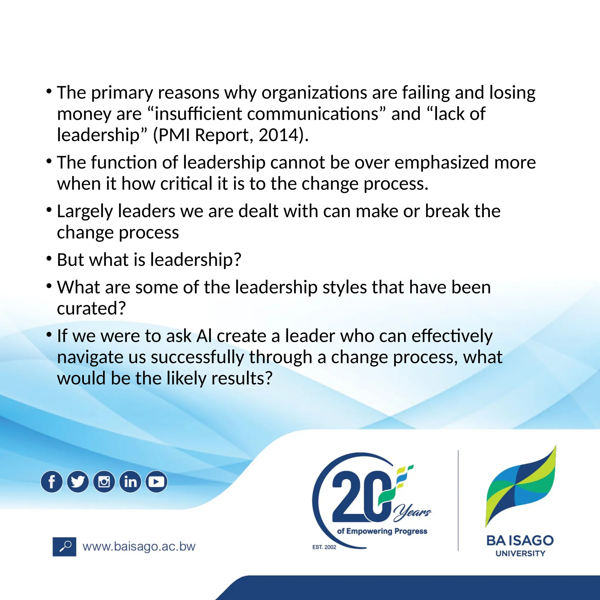 • The primary reasons why organizations are failing and losing
money are “insufficient communications” and “lack of
leadership” (PMI Report, 2014).
• The function of leadership cannot be over emphasized more
when it how critical it is to the change process.
• Largely leaders we are dealt with can make or break the
change process
• But what is leadership?
• What are some of the leadership styles that have been
curated?
• If we were to ask Al create a leader who can effectively
navigate us successfully through a change process, what
would be the likely results?
 