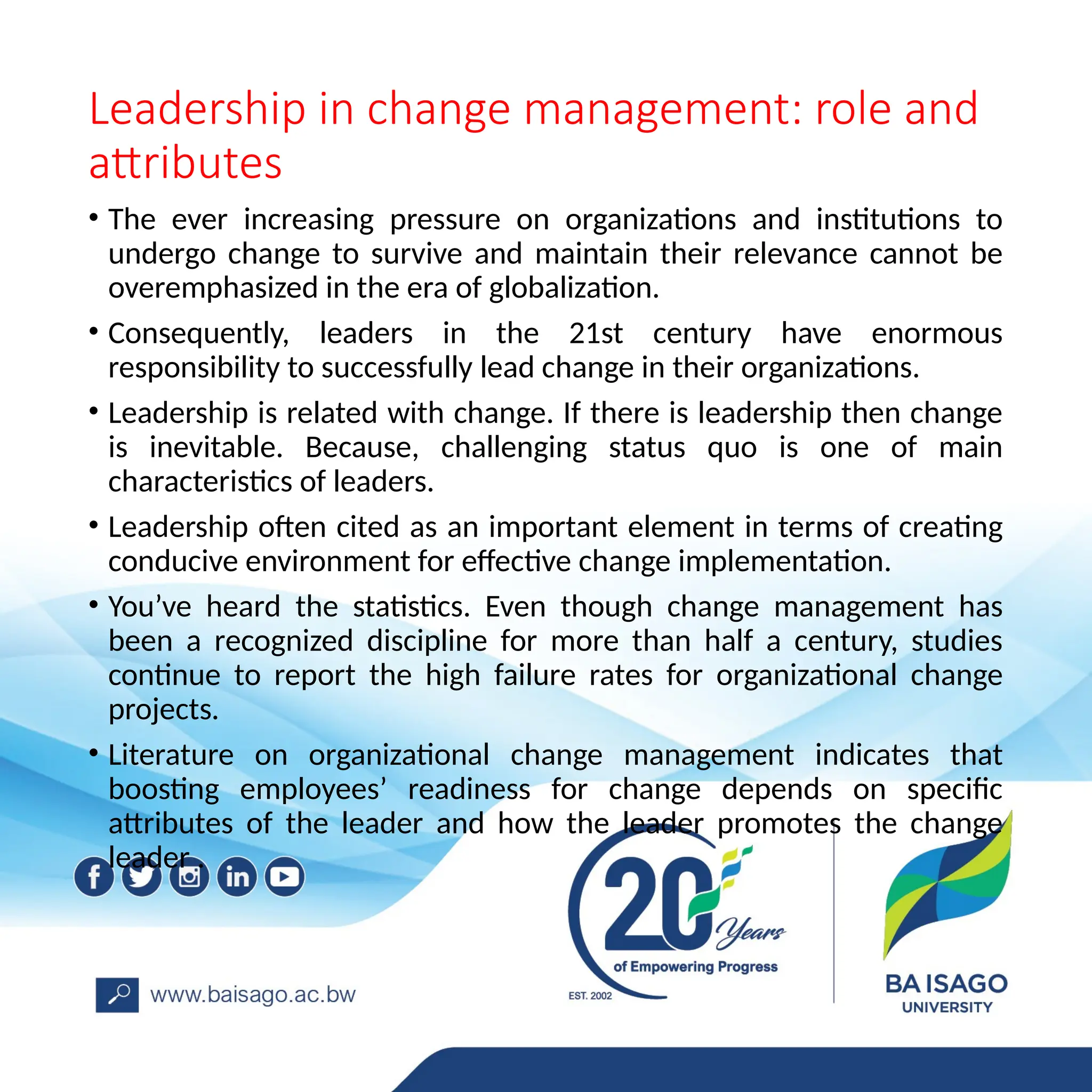 Leadership in change management: role and
attributes
• The ever increasing pressure on organizations and institutions to
undergo change to survive and maintain their relevance cannot be
overemphasized in the era of globalization.
• Consequently, leaders in the 21st century have enormous
responsibility to successfully lead change in their organizations.
• Leadership is related with change. If there is leadership then change
is inevitable. Because, challenging status quo is one of main
characteristics of leaders.
• Leadership often cited as an important element in terms of creating
conducive environment for effective change implementation.
• You’ve heard the statistics. Even though change management has
been a recognized discipline for more than half a century, studies
continue to report the high failure rates for organizational change
projects.
• Literature on organizational change management indicates that
boosting employees’ readiness for change depends on specific
attributes of the leader and how the leader promotes the change
leader .
 