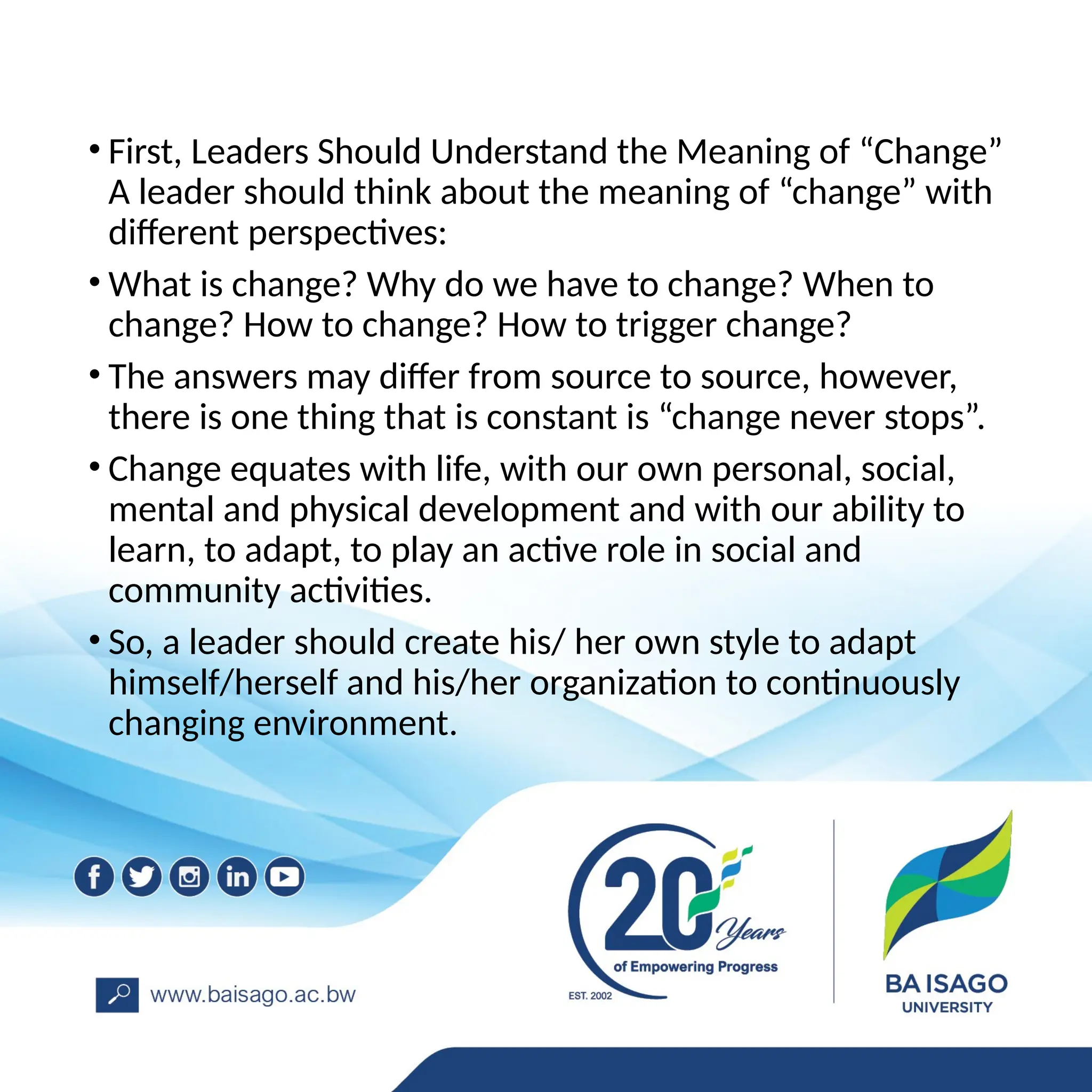 • First, Leaders Should Understand the Meaning of “Change”
A leader should think about the meaning of “change” with
different perspectives:
• What is change? Why do we have to change? When to
change? How to change? How to trigger change?
• The answers may differ from source to source, however,
there is one thing that is constant is “change never stops”.
• Change equates with life, with our own personal, social,
mental and physical development and with our ability to
learn, to adapt, to play an active role in social and
community activities.
• So, a leader should create his/ her own style to adapt
himself/herself and his/her organization to continuously
changing environment.
 