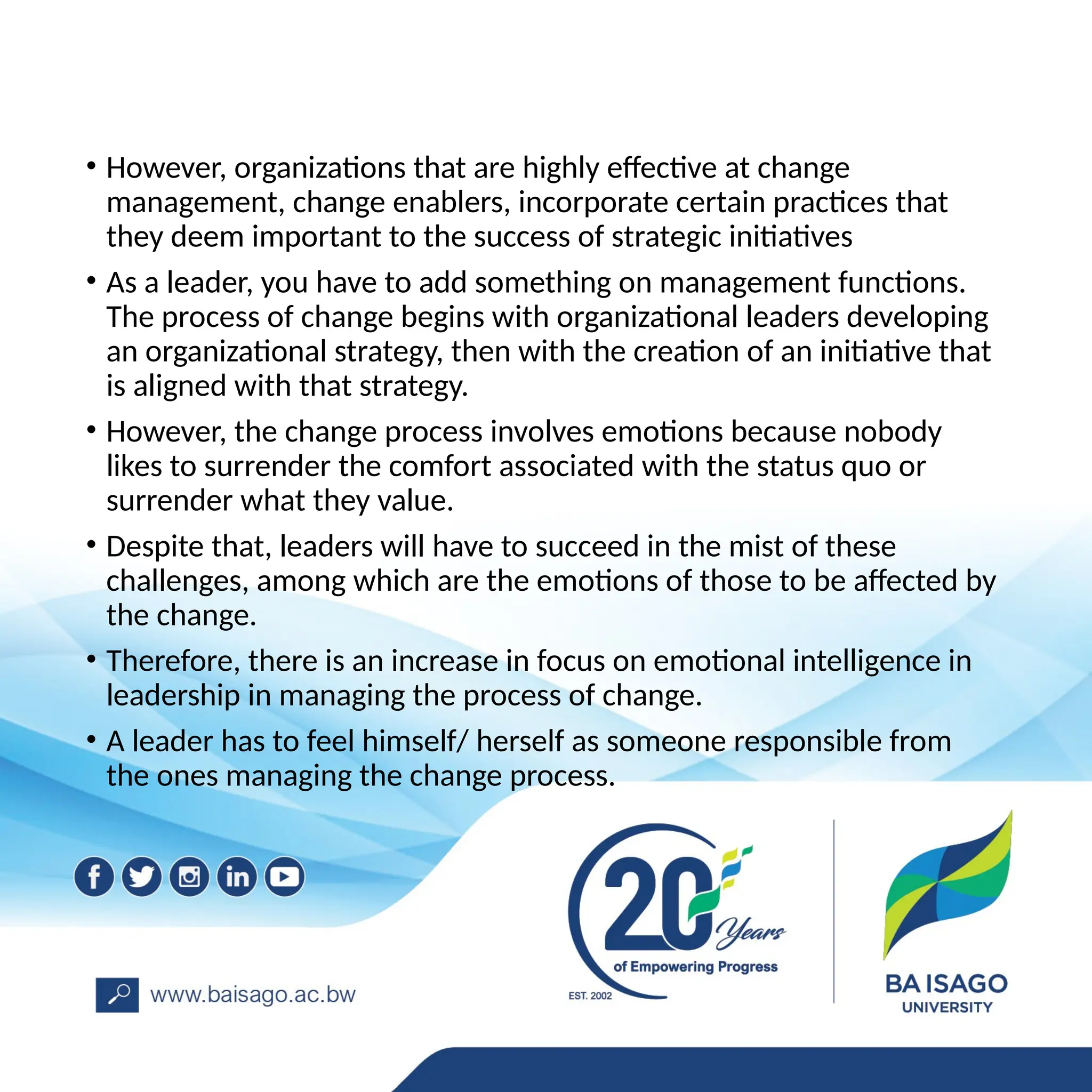 • However, organizations that are highly effective at change
management, change enablers, incorporate certain practices that
they deem important to the success of strategic initiatives
• As a leader, you have to add something on management functions.
The process of change begins with organizational leaders developing
an organizational strategy, then with the creation of an initiative that
is aligned with that strategy.
• However, the change process involves emotions because nobody
likes to surrender the comfort associated with the status quo or
surrender what they value.
• Despite that, leaders will have to succeed in the mist of these
challenges, among which are the emotions of those to be affected by
the change.
• Therefore, there is an increase in focus on emotional intelligence in
leadership in managing the process of change.
• A leader has to feel himself/ herself as someone responsible from
the ones managing the change process.
 