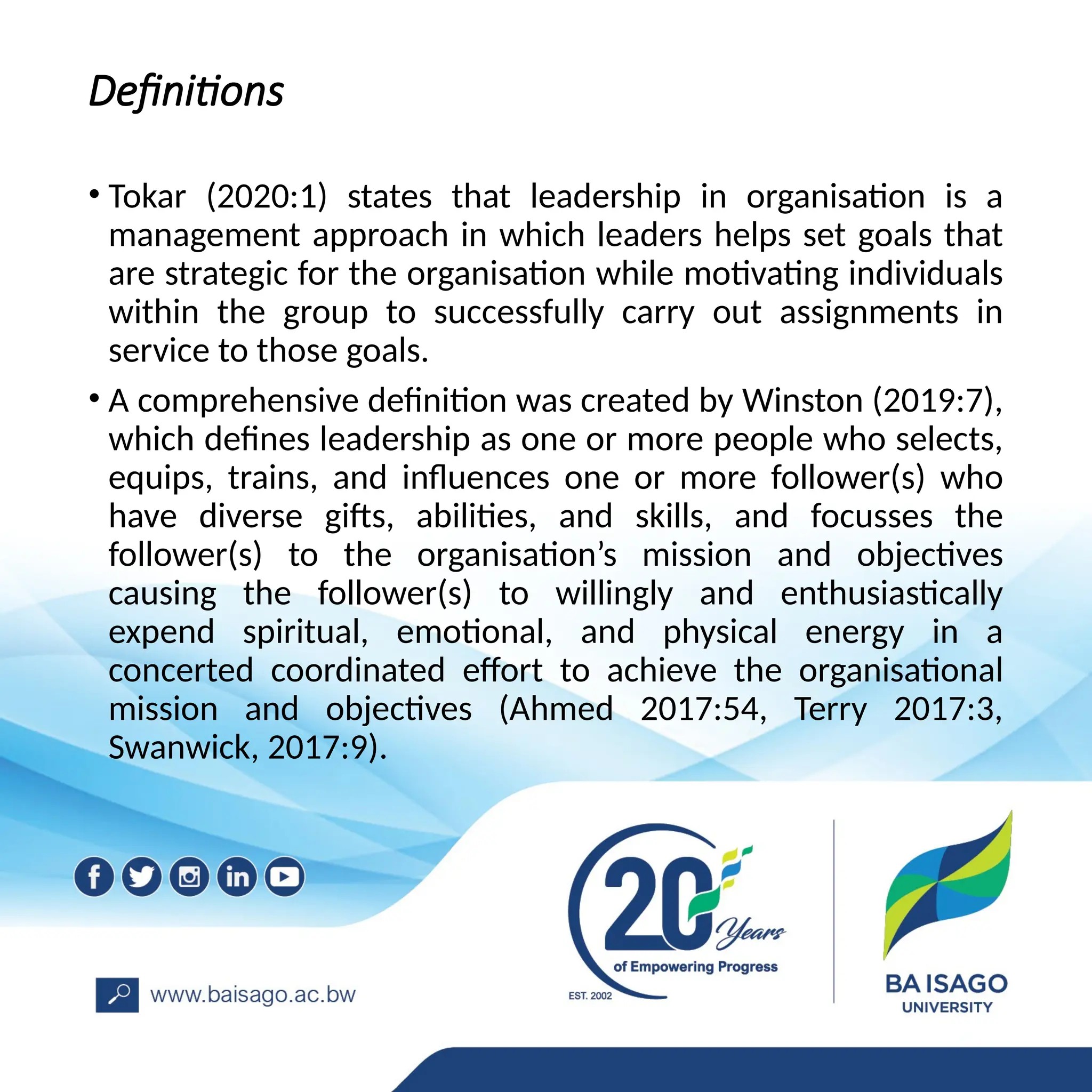Definitions
• Tokar (2020:1) states that leadership in organisation is a
management approach in which leaders helps set goals that
are strategic for the organisation while motivating individuals
within the group to successfully carry out assignments in
service to those goals.
• A comprehensive definition was created by Winston (2019:7),
which defines leadership as one or more people who selects,
equips, trains, and influences one or more follower(s) who
have diverse gifts, abilities, and skills, and focusses the
follower(s) to the organisation’s mission and objectives
causing the follower(s) to willingly and enthusiastically
expend spiritual, emotional, and physical energy in a
concerted coordinated effort to achieve the organisational
mission and objectives (Ahmed 2017:54, Terry 2017:3,
Swanwick, 2017:9).
 