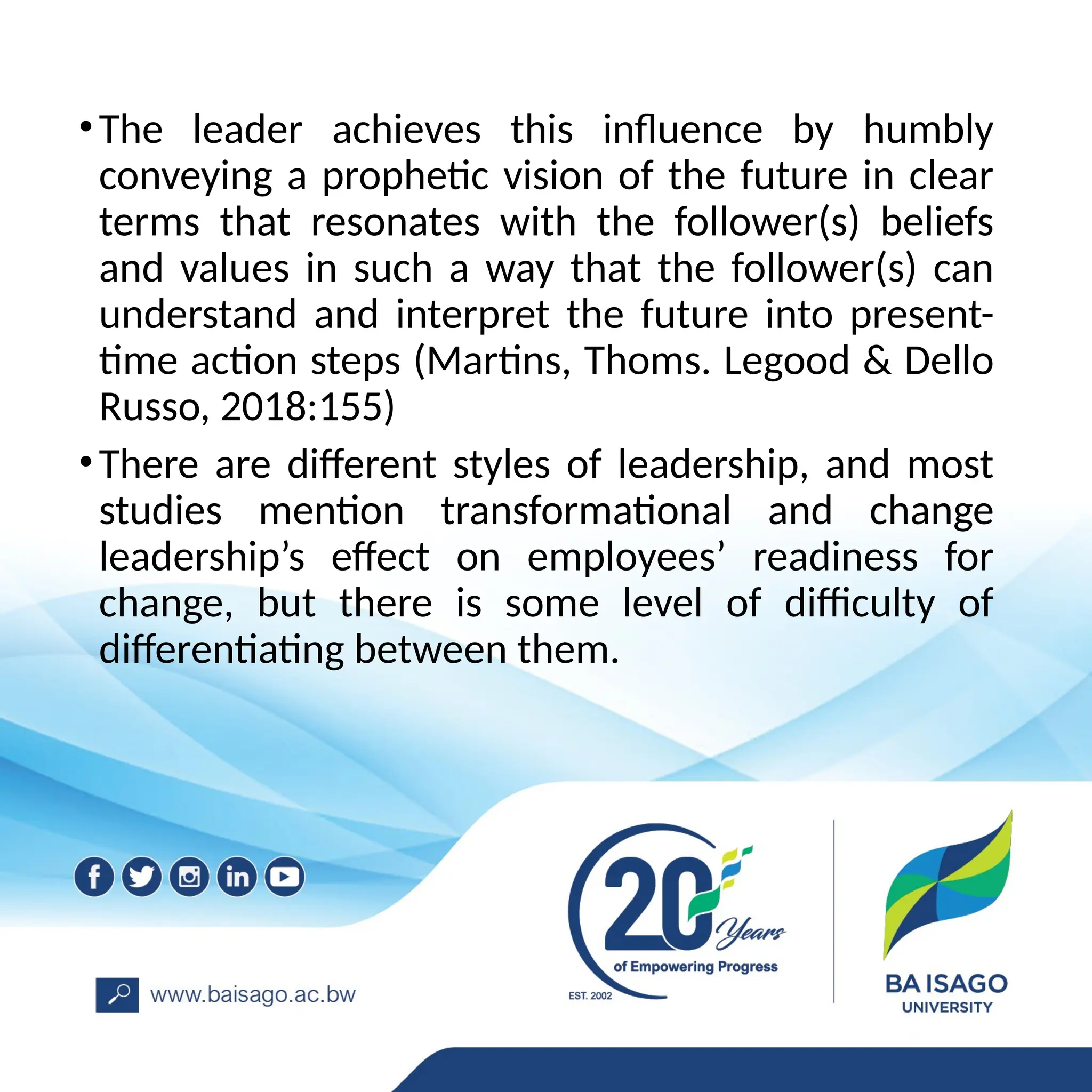 •The leader achieves this influence by humbly
conveying a prophetic vision of the future in clear
terms that resonates with the follower(s) beliefs
and values in such a way that the follower(s) can
understand and interpret the future into present-
time action steps (Martins, Thoms. Legood & Dello
Russo, 2018:155)
•There are different styles of leadership, and most
studies mention transformational and change
leadership’s effect on employees’ readiness for
change, but there is some level of difficulty of
differentiating between them.
 