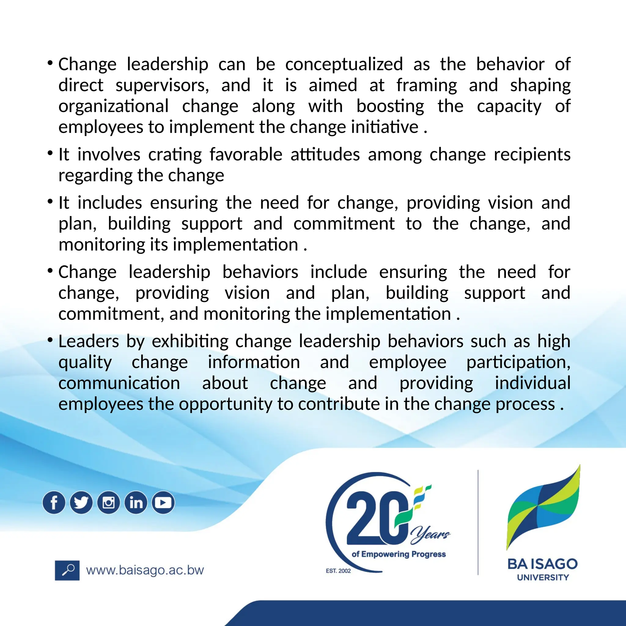 • Change leadership can be conceptualized as the behavior of
direct supervisors, and it is aimed at framing and shaping
organizational change along with boosting the capacity of
employees to implement the change initiative .
• It involves crating favorable attitudes among change recipients
regarding the change
• It includes ensuring the need for change, providing vision and
plan, building support and commitment to the change, and
monitoring its implementation .
• Change leadership behaviors include ensuring the need for
change, providing vision and plan, building support and
commitment, and monitoring the implementation .
• Leaders by exhibiting change leadership behaviors such as high
quality change information and employee participation,
communication about change and providing individual
employees the opportunity to contribute in the change process .
 