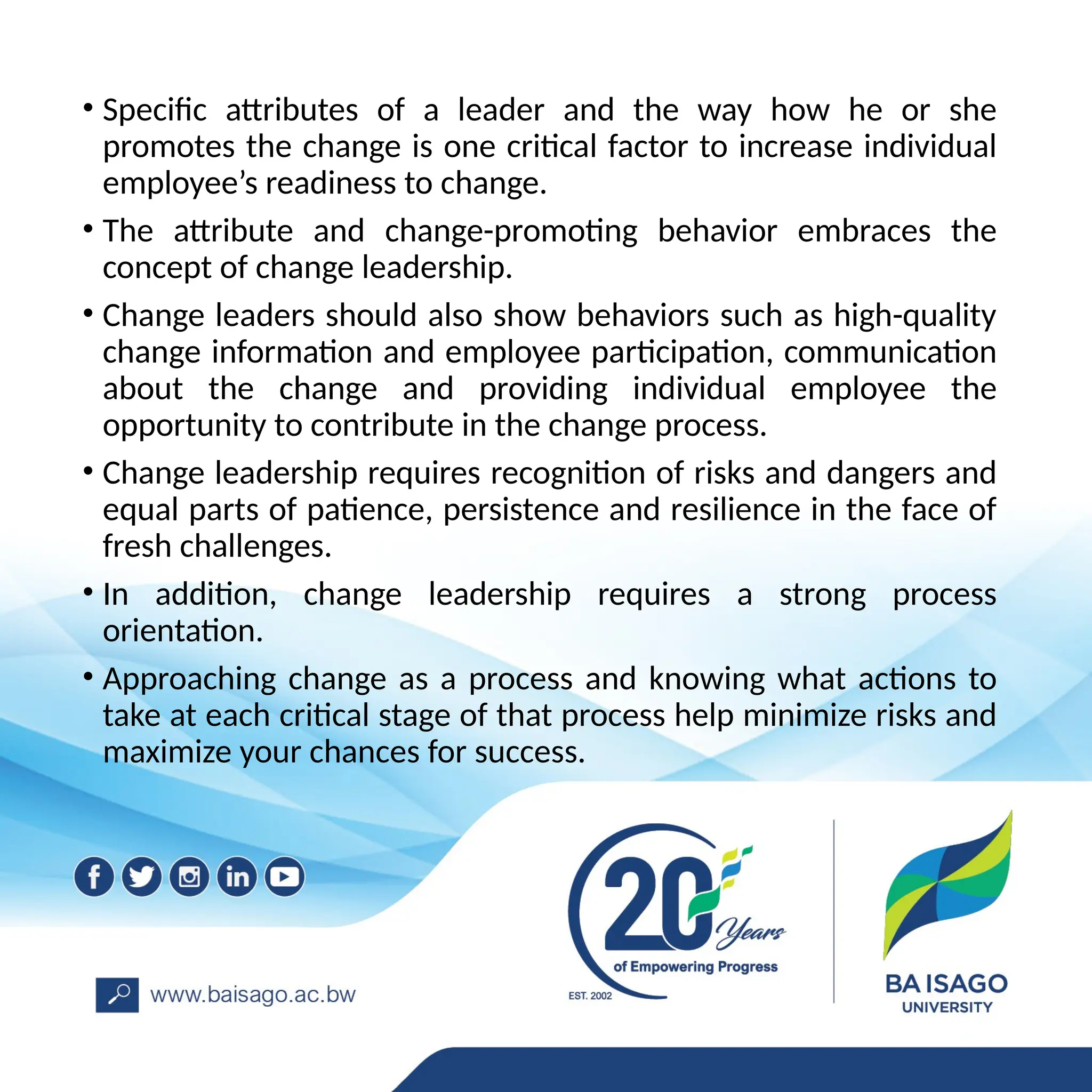 • Specific attributes of a leader and the way how he or she
promotes the change is one critical factor to increase individual
employee’s readiness to change.
• The attribute and change-promoting behavior embraces the
concept of change leadership.
• Change leaders should also show behaviors such as high-quality
change information and employee participation, communication
about the change and providing individual employee the
opportunity to contribute in the change process.
• Change leadership requires recognition of risks and dangers and
equal parts of patience, persistence and resilience in the face of
fresh challenges.
• In addition, change leadership requires a strong process
orientation.
• Approaching change as a process and knowing what actions to
take at each critical stage of that process help minimize risks and
maximize your chances for success.
 