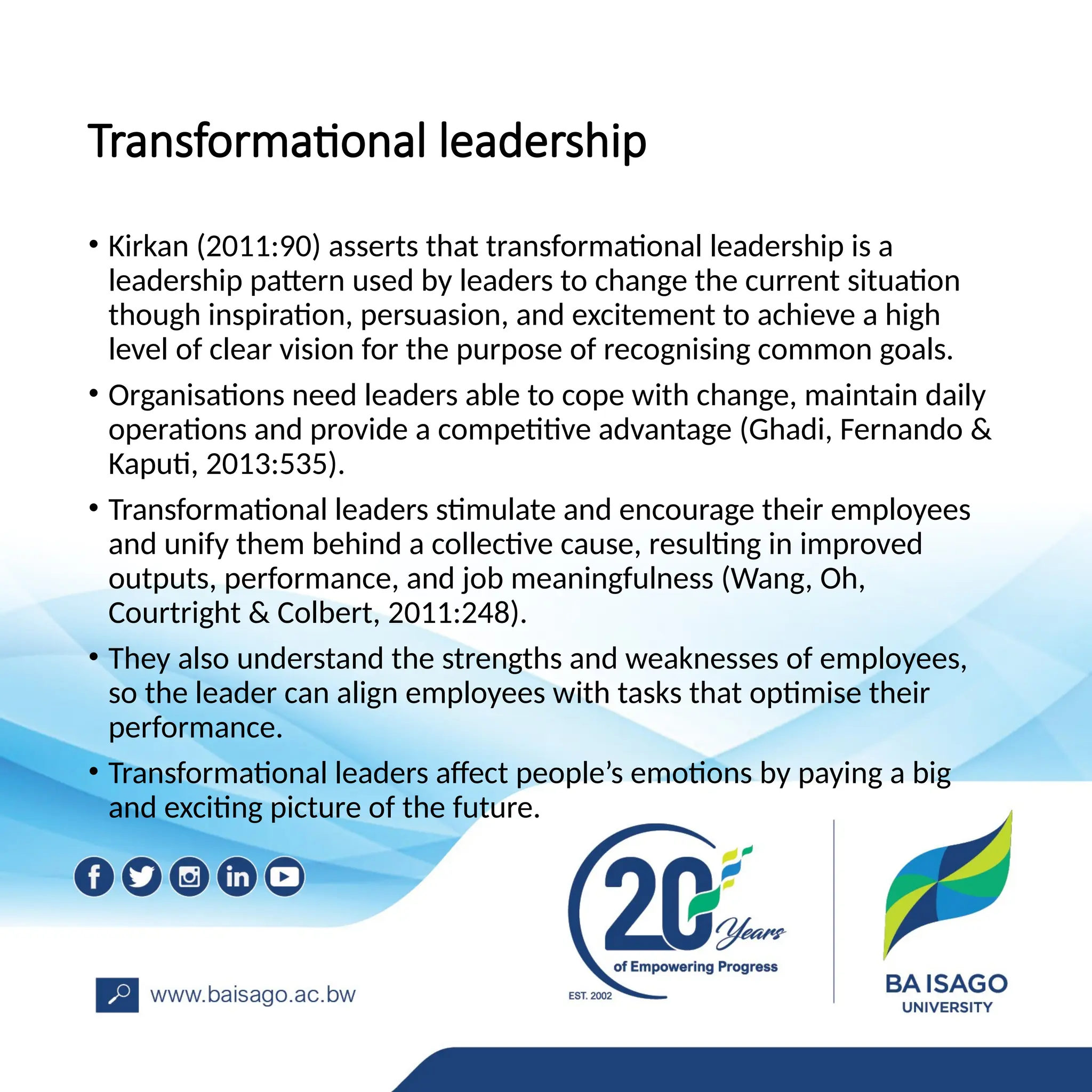 Transformational leadership
• Kirkan (2011:90) asserts that transformational leadership is a
leadership pattern used by leaders to change the current situation
though inspiration, persuasion, and excitement to achieve a high
level of clear vision for the purpose of recognising common goals.
• Organisations need leaders able to cope with change, maintain daily
operations and provide a competitive advantage (Ghadi, Fernando &
Kaputi, 2013:535).
• Transformational leaders stimulate and encourage their employees
and unify them behind a collective cause, resulting in improved
outputs, performance, and job meaningfulness (Wang, Oh,
Courtright & Colbert, 2011:248).
• They also understand the strengths and weaknesses of employees,
so the leader can align employees with tasks that optimise their
performance.
• Transformational leaders affect people’s emotions by paying a big
and exciting picture of the future.
 