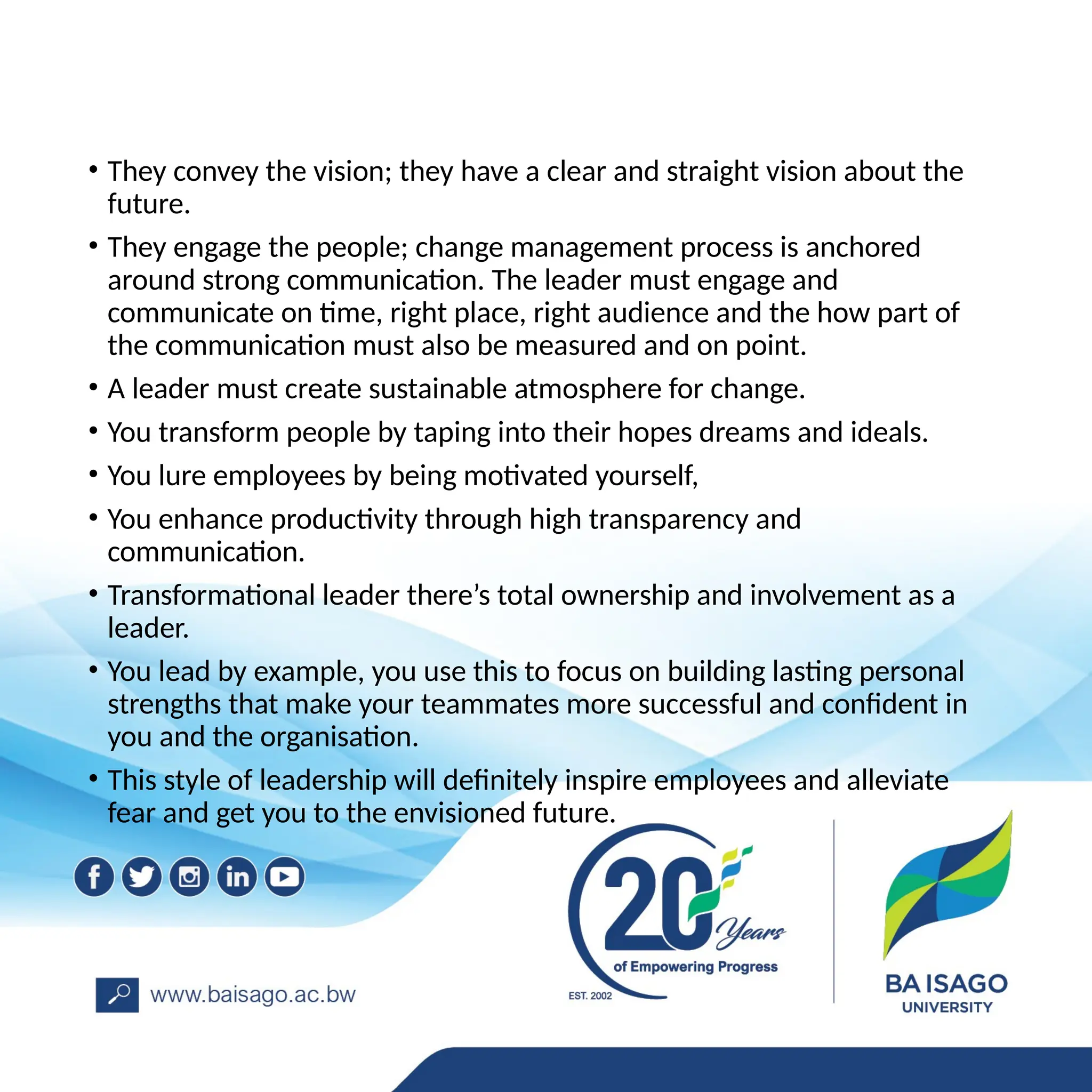• They convey the vision; they have a clear and straight vision about the
future.
• They engage the people; change management process is anchored
around strong communication. The leader must engage and
communicate on time, right place, right audience and the how part of
the communication must also be measured and on point.
• A leader must create sustainable atmosphere for change.
• You transform people by taping into their hopes dreams and ideals.
• You lure employees by being motivated yourself,
• You enhance productivity through high transparency and
communication.
• Transformational leader there’s total ownership and involvement as a
leader.
• You lead by example, you use this to focus on building lasting personal
strengths that make your teammates more successful and confident in
you and the organisation.
• This style of leadership will definitely inspire employees and alleviate
fear and get you to the envisioned future.
 