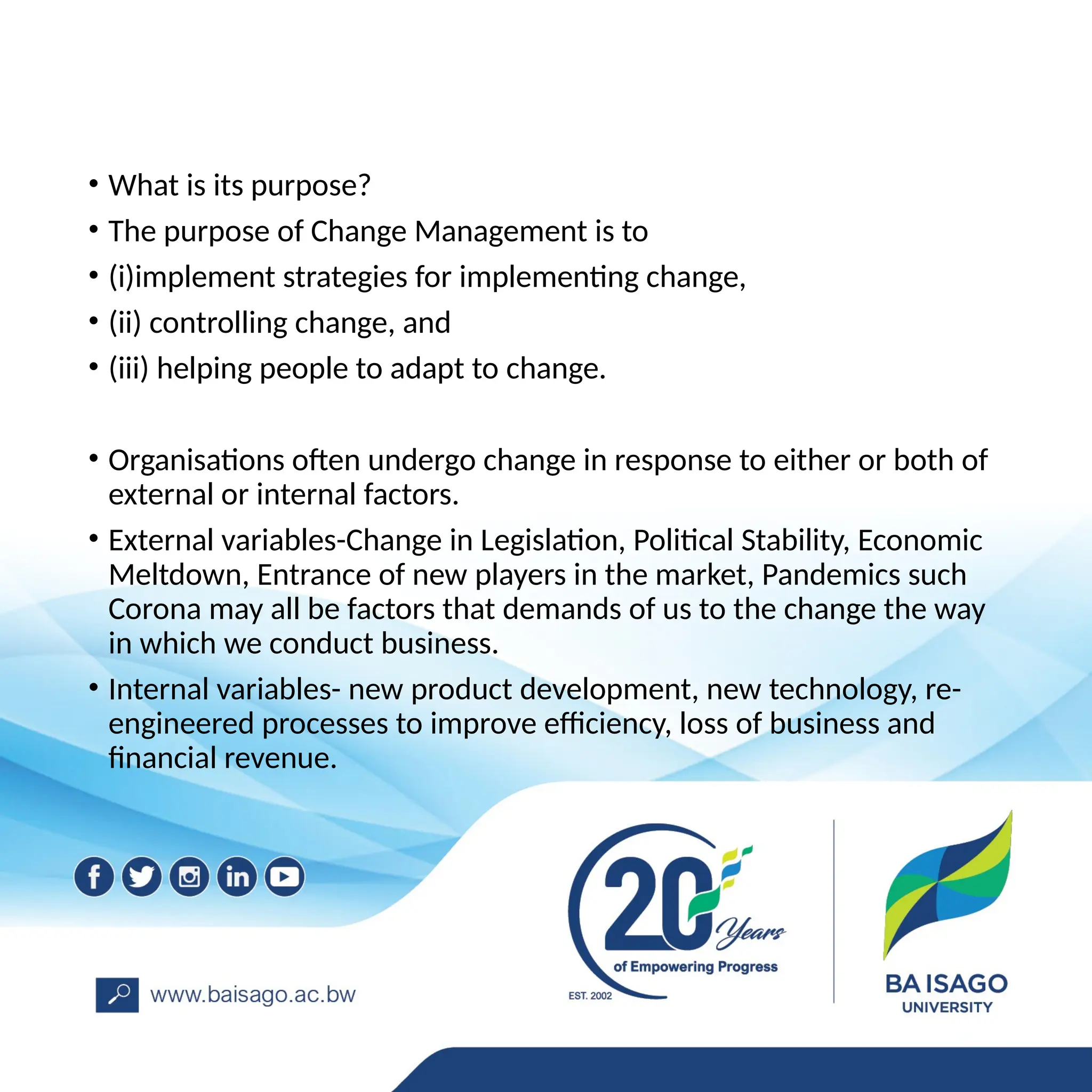 • What is its purpose?
• The purpose of Change Management is to
• (i)implement strategies for implementing change,
• (ii) controlling change, and
• (iii) helping people to adapt to change.
• Organisations often undergo change in response to either or both of
external or internal factors.
• External variables-Change in Legislation, Political Stability, Economic
Meltdown, Entrance of new players in the market, Pandemics such
Corona may all be factors that demands of us to the change the way
in which we conduct business.
• Internal variables- new product development, new technology, re-
engineered processes to improve efficiency, loss of business and
financial revenue.
 