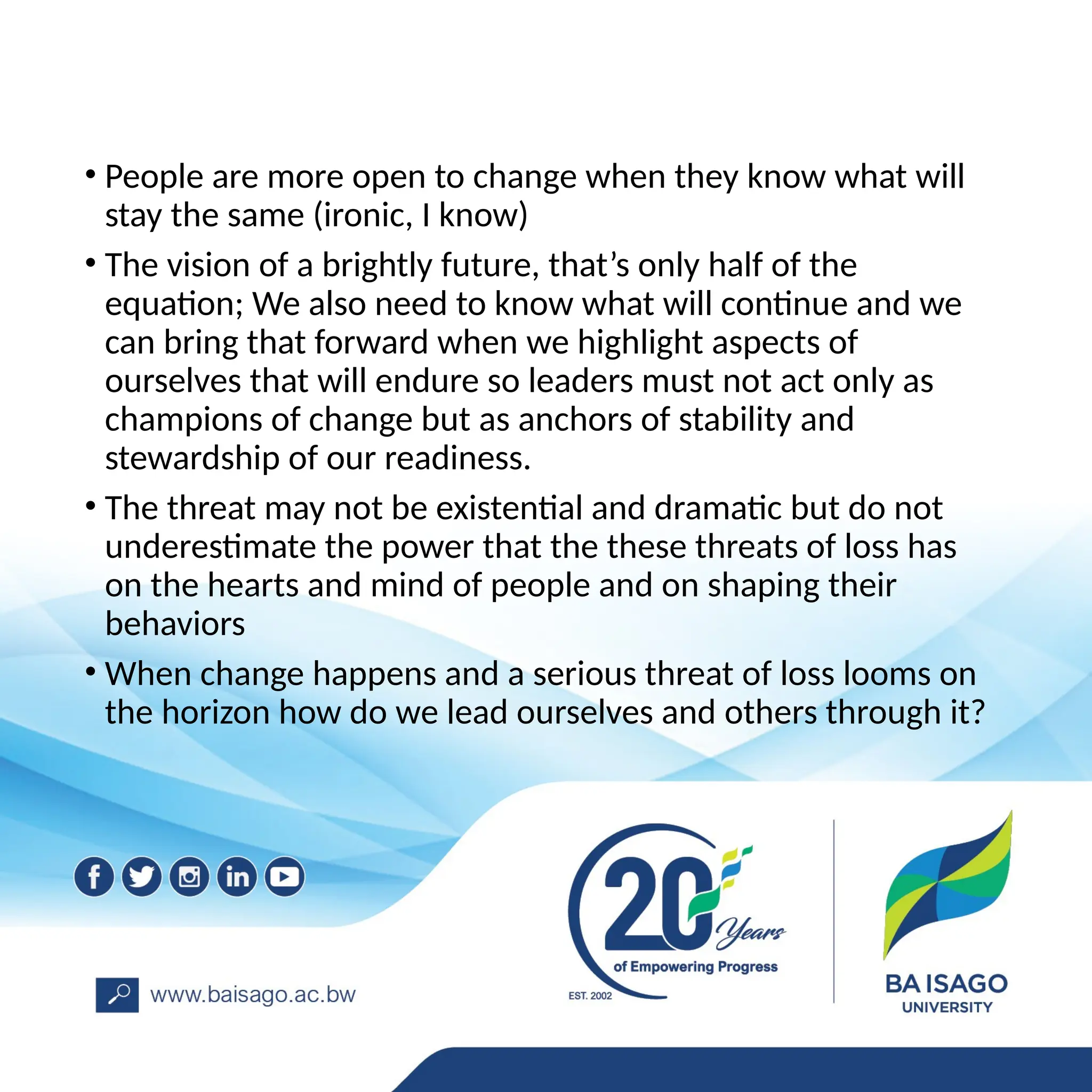 • People are more open to change when they know what will
stay the same (ironic, I know)
• The vision of a brightly future, that’s only half of the
equation; We also need to know what will continue and we
can bring that forward when we highlight aspects of
ourselves that will endure so leaders must not act only as
champions of change but as anchors of stability and
stewardship of our readiness.
• The threat may not be existential and dramatic but do not
underestimate the power that the these threats of loss has
on the hearts and mind of people and on shaping their
behaviors
• When change happens and a serious threat of loss looms on
the horizon how do we lead ourselves and others through it?
 