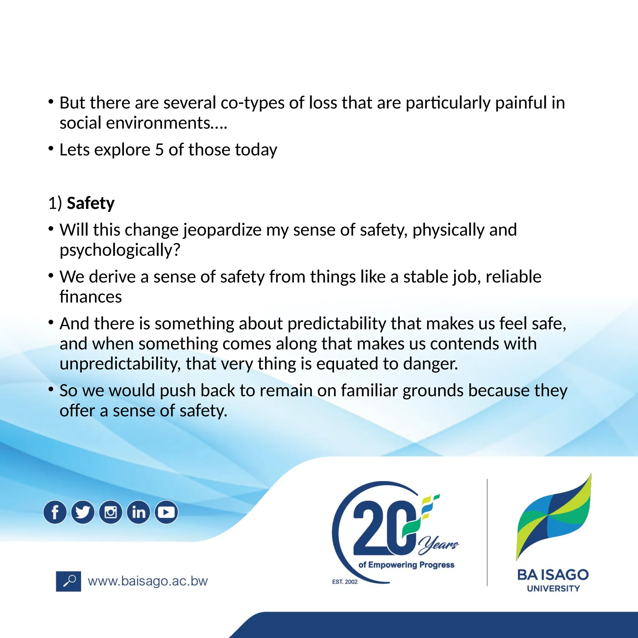 • But there are several co-types of loss that are particularly painful in
social environments….
• Lets explore 5 of those today
1) Safety
• Will this change jeopardize my sense of safety, physically and
psychologically?
• We derive a sense of safety from things like a stable job, reliable
finances
• And there is something about predictability that makes us feel safe,
and when something comes along that makes us contends with
unpredictability, that very thing is equated to danger.
• So we would push back to remain on familiar grounds because they
offer a sense of safety.
 