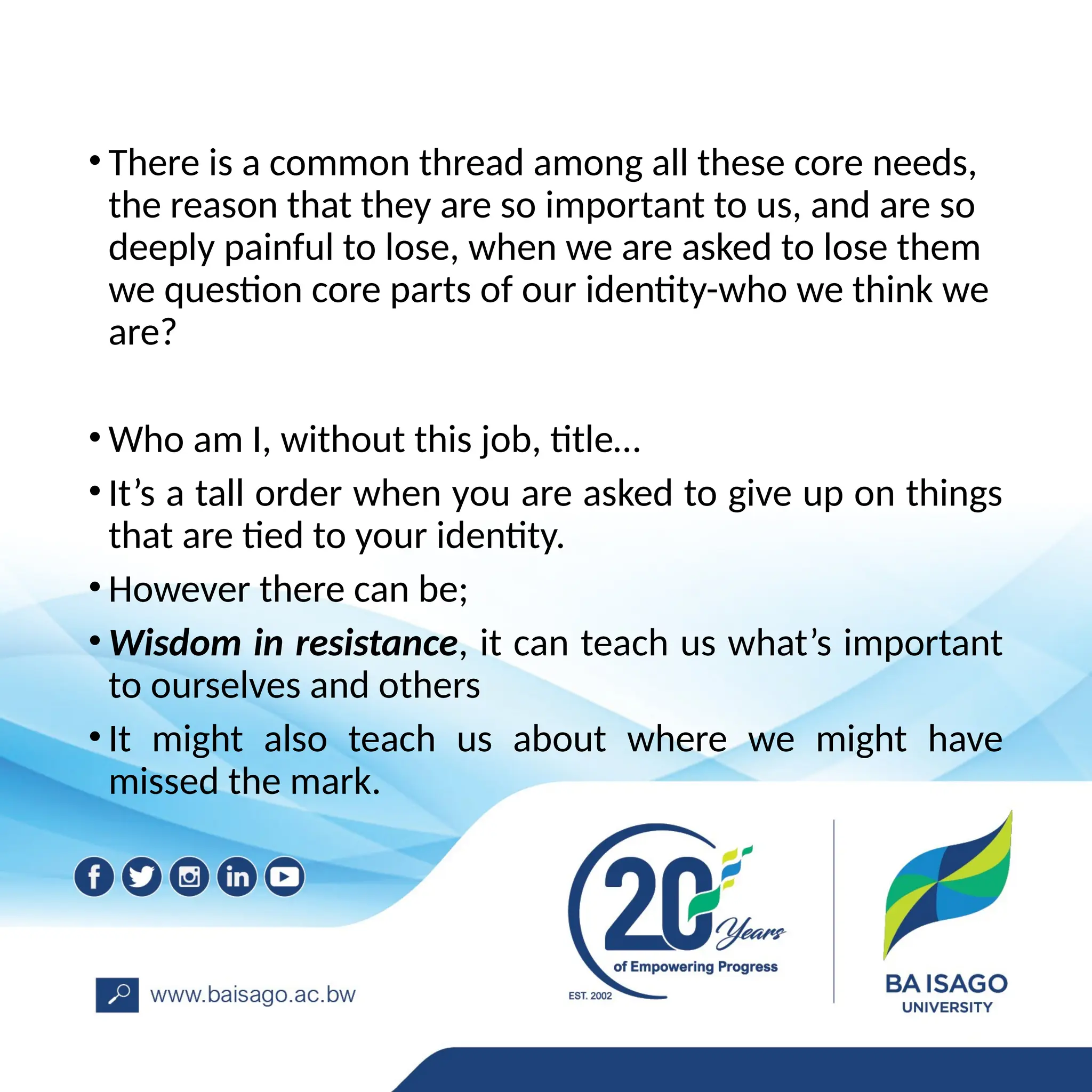 • There is a common thread among all these core needs,
the reason that they are so important to us, and are so
deeply painful to lose, when we are asked to lose them
we question core parts of our identity-who we think we
are?
• Who am I, without this job, title…
• It’s a tall order when you are asked to give up on things
that are tied to your identity.
• However there can be;
• Wisdom in resistance, it can teach us what’s important
to ourselves and others
• It might also teach us about where we might have
missed the mark.
 