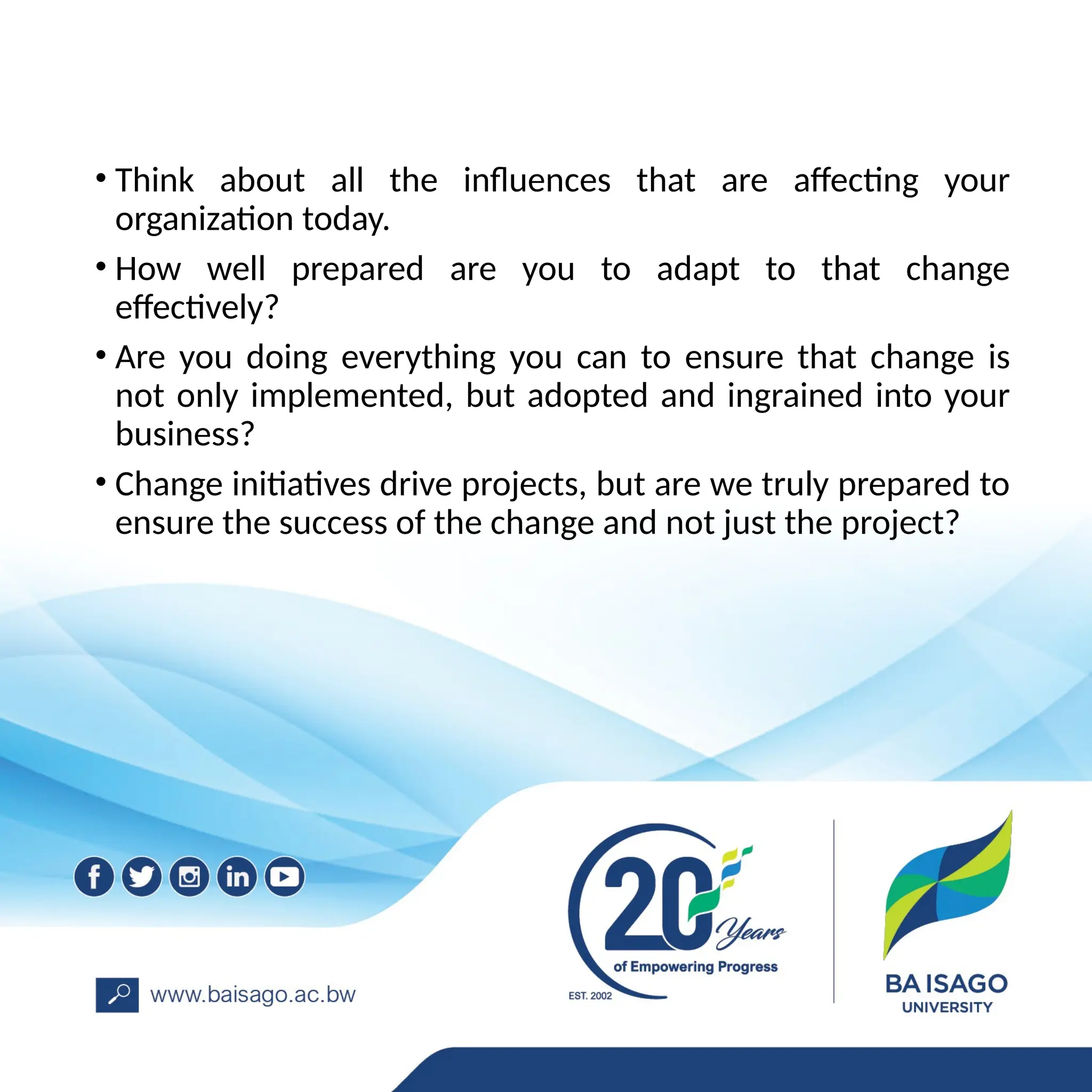 • Think about all the influences that are affecting your
organization today.
• How well prepared are you to adapt to that change
effectively?
• Are you doing everything you can to ensure that change is
not only implemented, but adopted and ingrained into your
business?
• Change initiatives drive projects, but are we truly prepared to
ensure the success of the change and not just the project?
 