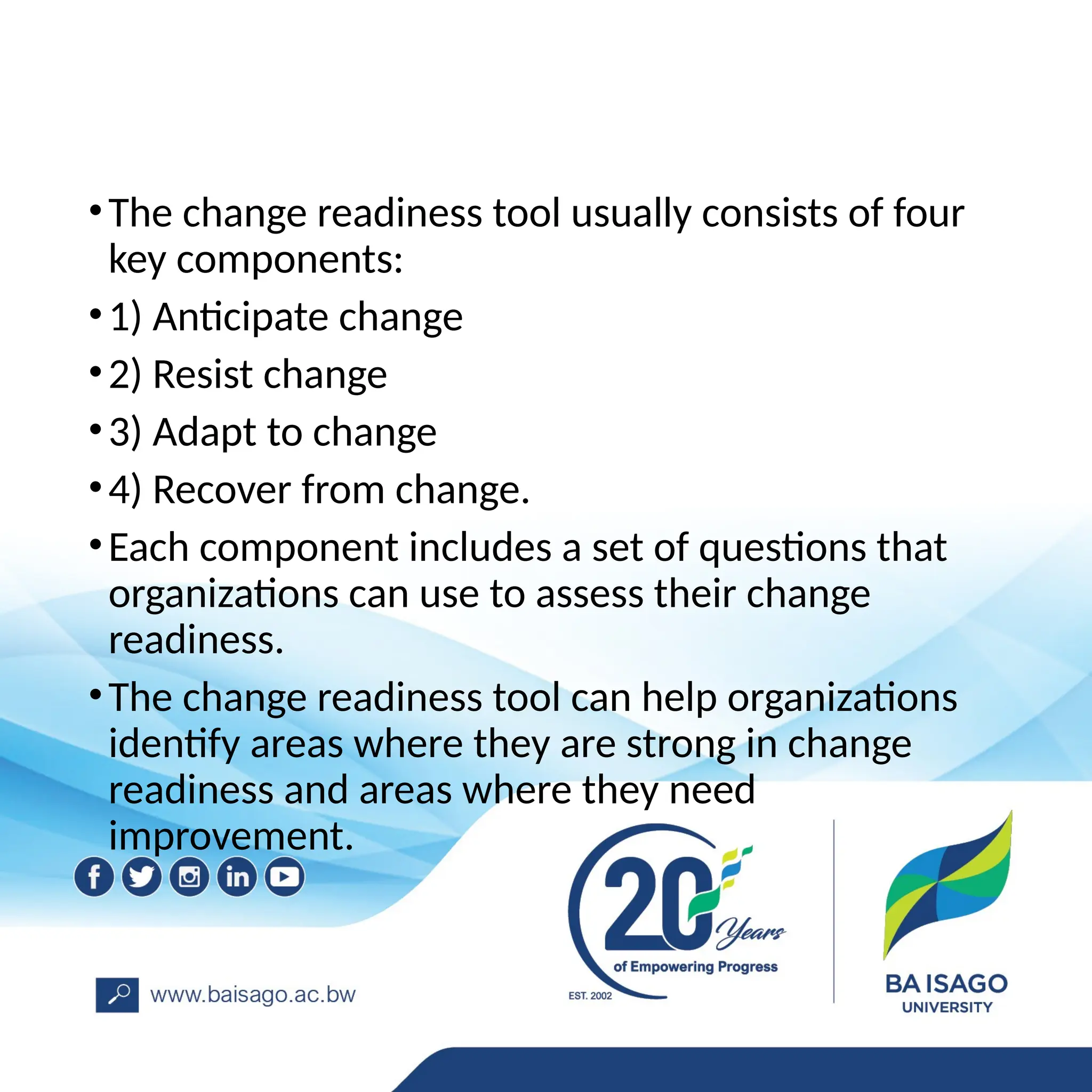 •The change readiness tool usually consists of four
key components:
•1) Anticipate change
•2) Resist change
•3) Adapt to change
•4) Recover from change.
•Each component includes a set of questions that
organizations can use to assess their change
readiness.
•The change readiness tool can help organizations
identify areas where they are strong in change
readiness and areas where they need
improvement.
 