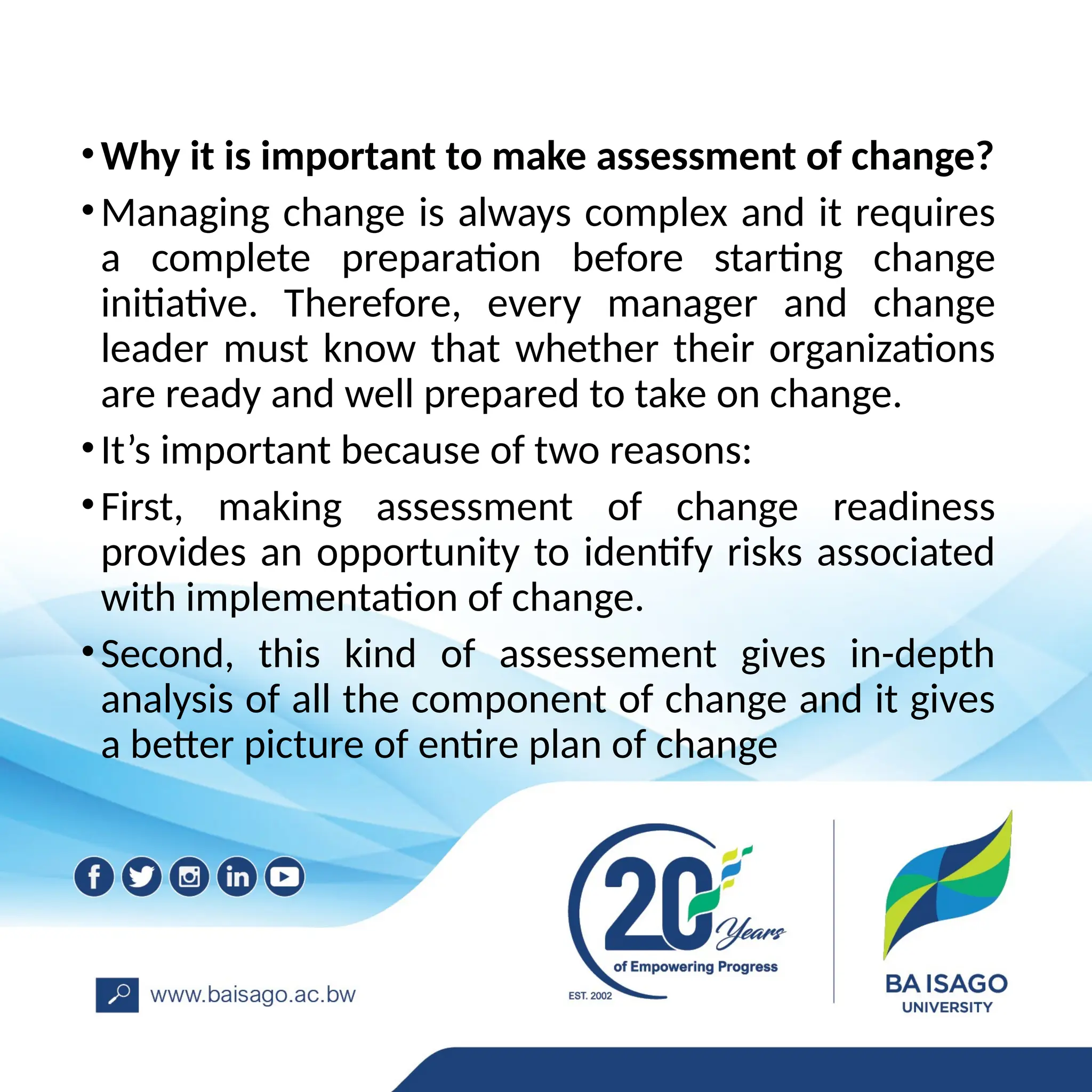 •Why it is important to make assessment of change?
•Managing change is always complex and it requires
a complete preparation before starting change
initiative. Therefore, every manager and change
leader must know that whether their organizations
are ready and well prepared to take on change.
•It’s important because of two reasons:
•First, making assessment of change readiness
provides an opportunity to identify risks associated
with implementation of change.
•Second, this kind of assessement gives in-depth
analysis of all the component of change and it gives
a better picture of entire plan of change
 